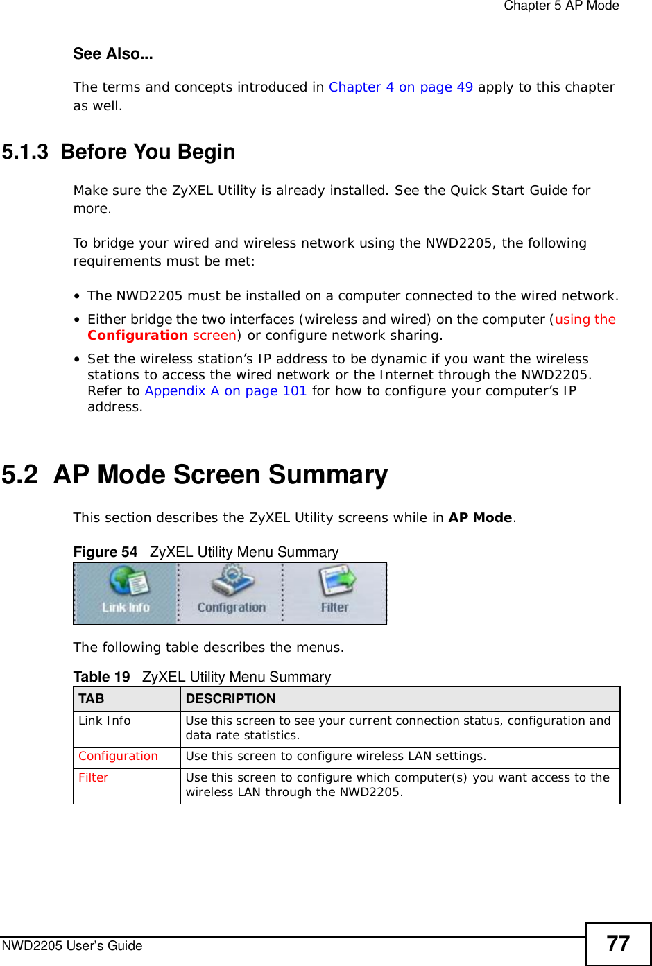  Chapter 5AP ModeNWD2205 User’s Guide 77See Also...The terms and concepts introduced in Chapter 4 on page 49 apply to this chapter as well.5.1.3  Before You BeginMake sure the ZyXEL Utility is already installed. See the Quick Start Guide for more.To bridge your wired and wireless network using the NWD2205, the following requirements must be met:•The NWD2205 must be installed on a computer connected to the wired network.•Either bridge the two interfaces (wireless and wired) on the computer (using the Configuration screen) or configure network sharing.•Set the wireless station’s IP address to be dynamic if you want the wireless stations to access the wired network or the Internet through the NWD2205. Refer to Appendix A on page 101 for how to configure your computer’s IP address.5.2  AP Mode Screen Summary This section describes the ZyXEL Utility screens while in AP Mode.Figure 54   ZyXEL Utility Menu Summary The following table describes the menus.   Table 19   ZyXEL Utility Menu SummaryTAB DESCRIPTIONLink InfoUse this screen to see your current connection status, configuration and data rate statistics.Configuration Use this screen to configure wireless LAN settings. Filter Use this screen to configure which computer(s) you want access to the wireless LAN through the NWD2205. 