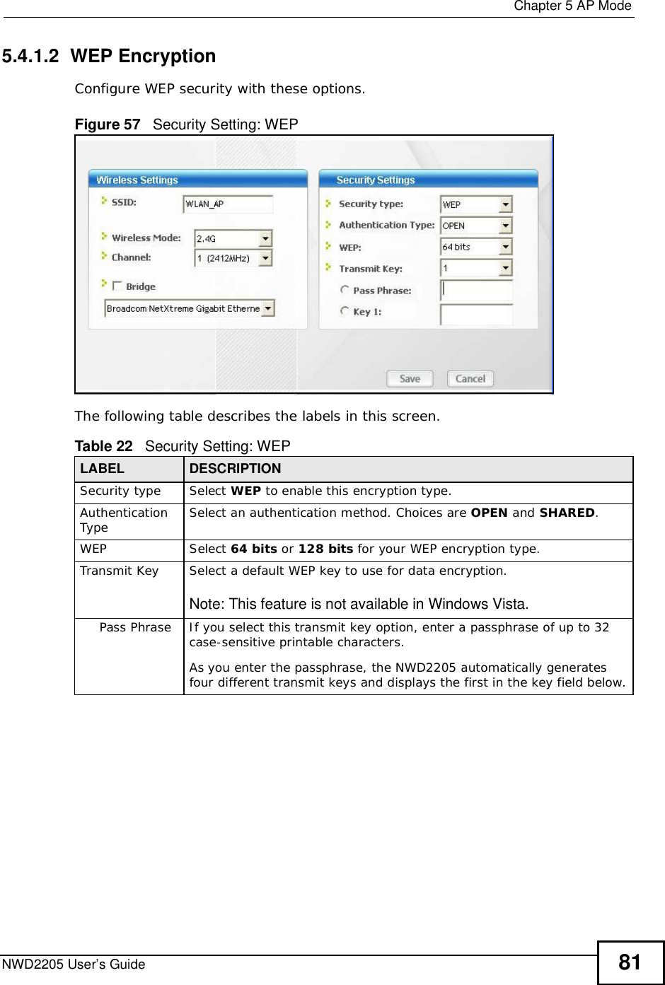  Chapter 5AP ModeNWD2205 User’s Guide 815.4.1.2  WEP EncryptionConfigure WEP security with these options. Figure 57   Security Setting: WEPThe following table describes the labels in this screen.  Table 22   Security Setting: WEP LABEL DESCRIPTIONSecurity typeSelect WEP to enable this encryption type.Authentication Type Select an authentication method. Choices are OPEN and SHARED.WEPSelect 64 bits or 128 bits for your WEP encryption type.Transmit KeySelect a default WEP key to use for data encryption.Note: This feature is not available in Windows Vista.Pass PhraseIf you select this transmit key option, enter a passphrase of up to 32 case-sensitive printable characters. As you enter the passphrase, the NWD2205 automatically generates four different transmit keys and displays the first in the key field below.