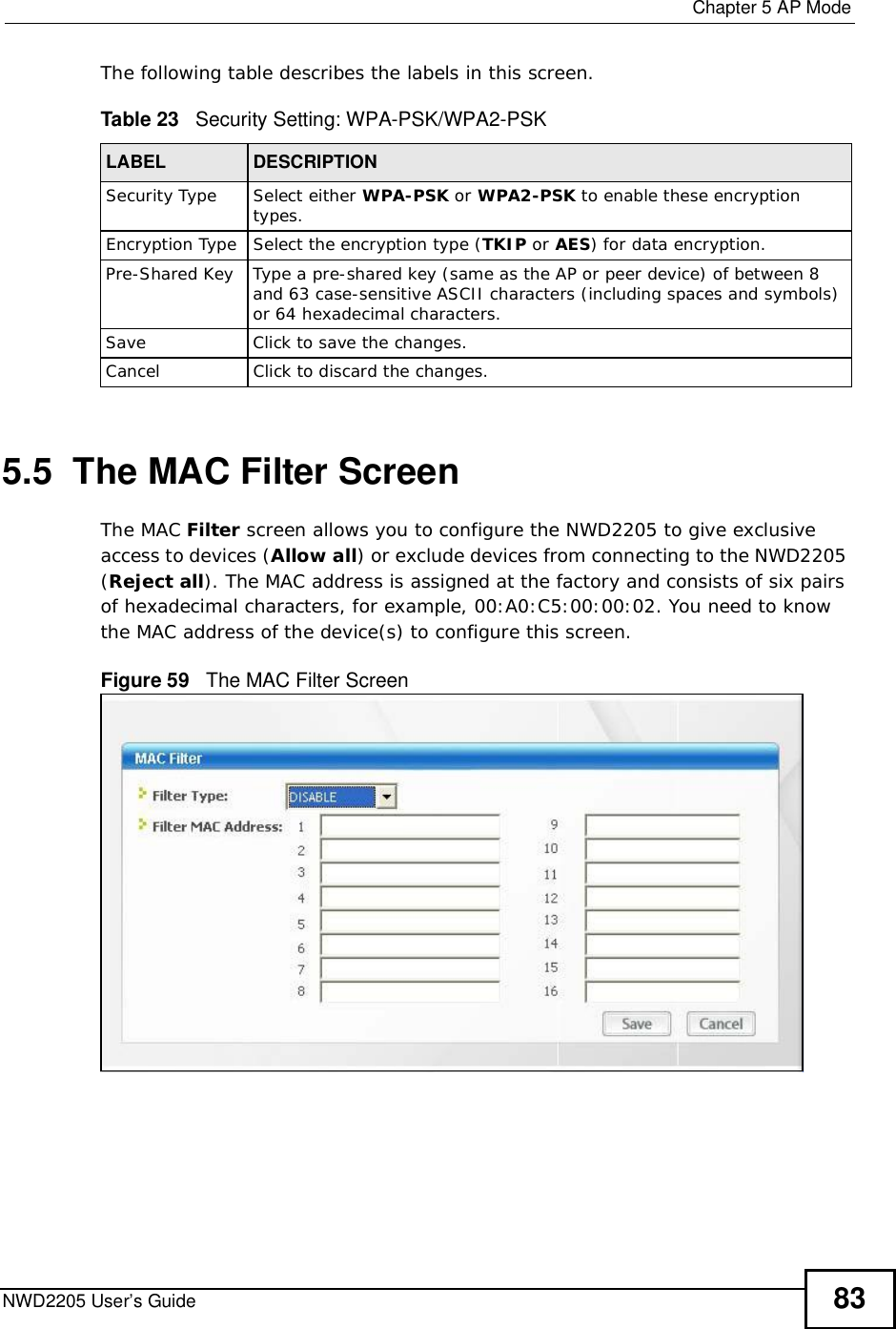  Chapter 5AP ModeNWD2205 User’s Guide 83The following table describes the labels in this screen. 5.5  The MAC Filter ScreenThe MAC Filter screen allows you to configure the NWD2205 to give exclusive access to devices (Allow all) or exclude devices from connecting to the NWD2205 (Reject all). The MAC address is assigned at the factory and consists of six pairs of hexadecimal characters, for example, 00:A0:C5:00:00:02. You need to know the MAC address of the device(s) to configure this screen.Figure 59   The MAC Filter Screen Table 23   Security Setting: WPA-PSK/WPA2-PSKLABEL DESCRIPTIONSecurity TypeSelect either WPA-PSK or WPA2-PSK to enable these encryption types.Encryption TypeSelect the encryption type (TKIP or AES) for data encryption.Pre-Shared KeyType a pre-shared key (same as the AP or peer device) of between 8 and 63 case-sensitive ASCII characters (including spaces and symbols) or 64 hexadecimal characters.SaveClickto save the changes.CancelClickto discard the changes.