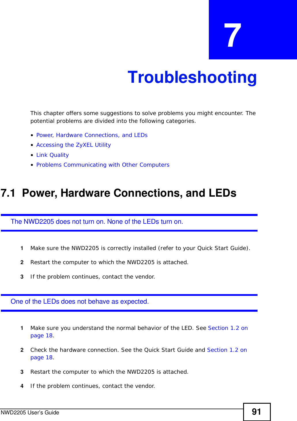 NWD2205 User’s Guide 91CHAPTER  7 TroubleshootingThis chapter offers some suggestions to solve problems you might encounter. The potential problems are divided into the following categories. •Power, Hardware Connections, and LEDs•Accessing the ZyXEL Utility•Link Quality•Problems Communicating with Other Computers7.1  Power, Hardware Connections, and LEDsThe NWD2205 does not turn on. None of the LEDs turn on.1Make sure the NWD2205 is correctly installed (refer to your Quick Start Guide).2Restart the computer to which the NWD2205 is attached.3If the problem continues, contact the vendor.One of the LEDs does not behave as expected.1Make sure you understand the normal behavior of the LED. See Section 1.2 on page 18.2Check the hardware connection. See the Quick Start Guide and Section 1.2 on page 18.3Restart the computer to which the NWD2205 is attached.4If the problem continues, contact the vendor.