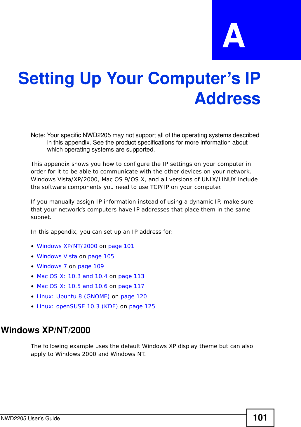 NWD2205 User’s Guide 101APPENDIX  A Setting Up Your Computer’s IPAddressNote: Your specific NWD2205 may not support all of the operating systems described in this appendix. See the product specifications for more information about which operating systems are supported.This appendix shows you how to configure the IP settings on your computer in order for it to be able to communicate with the other devices on your network. Windows Vista/XP/2000, Mac OS 9/OS X, and all versions of UNIX/LINUX include the software components you need to use TCP/IP on your computer. If you manually assign IP information instead of using a dynamic IP, make sure that your network’s computers have IP addresses that place them in the same subnet.In this appendix, you can set up an IP address for:•Windows XP/NT/2000 on page101•Windows Vista on page105•Windows 7 on page109•Mac OS X: 10.3 and 10.4 on page113•Mac OS X: 10.5 and 10.6 on page117•Linux: Ubuntu 8 (GNOME) on page 120•Linux: openSUSE 10.3 (KDE) on page125Windows XP/NT/2000The following example uses the default Windows XP display theme but can also apply to Windows 2000 and Windows NT.