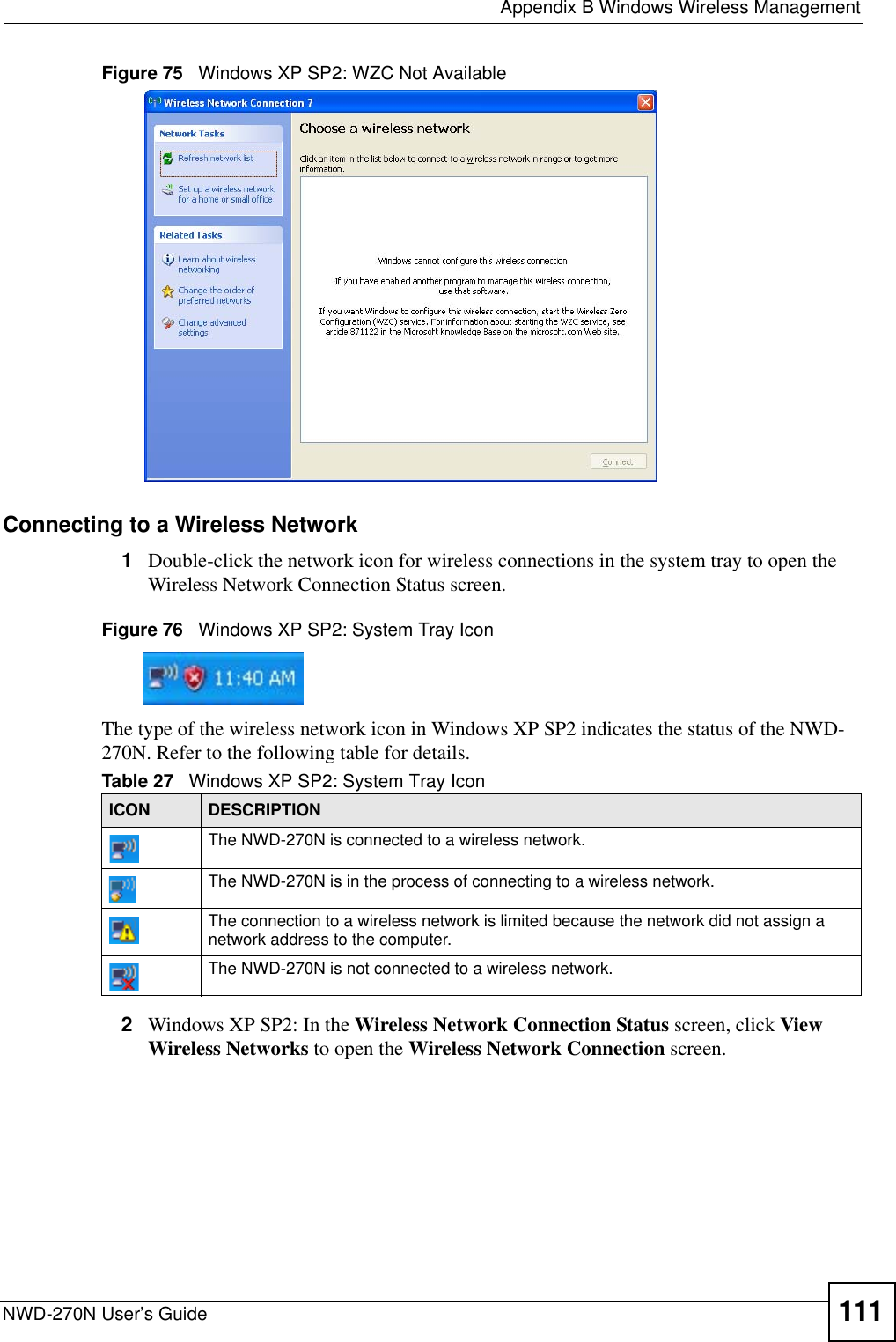  Appendix B Windows Wireless ManagementNWD-270N User’s Guide 111Figure 75   Windows XP SP2: WZC Not AvailableConnecting to a Wireless Network 1Double-click the network icon for wireless connections in the system tray to open the Wireless Network Connection Status screen.Figure 76   Windows XP SP2: System Tray IconThe type of the wireless network icon in Windows XP SP2 indicates the status of the NWD-270N. Refer to the following table for details.2Windows XP SP2: In the Wireless Network Connection Status screen, click View Wireless Networks to open the Wireless Network Connection screen.Table 27   Windows XP SP2: System Tray IconICON DESCRIPTIONThe NWD-270N is connected to a wireless network.The NWD-270N is in the process of connecting to a wireless network.The connection to a wireless network is limited because the network did not assign a network address to the computer.The NWD-270N is not connected to a wireless network.
