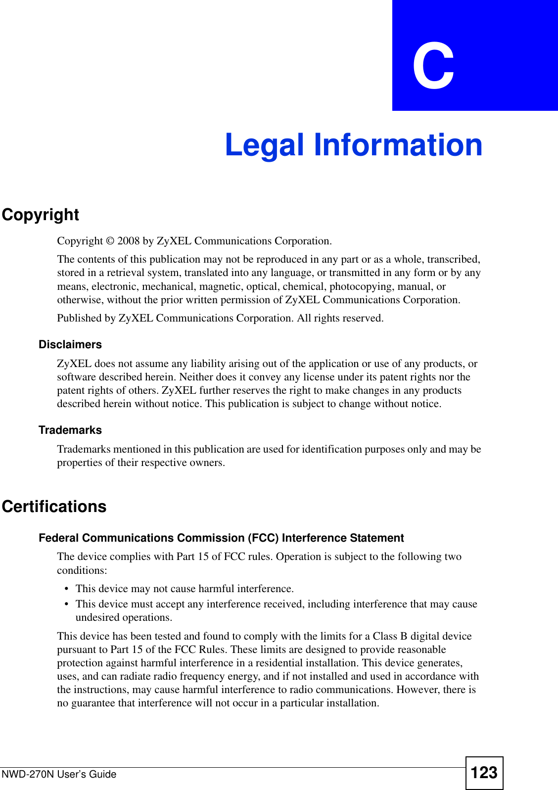 NWD-270N User’s Guide 123APPENDIX  C Legal InformationCopyrightCopyright © 2008 by ZyXEL Communications Corporation.The contents of this publication may not be reproduced in any part or as a whole, transcribed, stored in a retrieval system, translated into any language, or transmitted in any form or by any means, electronic, mechanical, magnetic, optical, chemical, photocopying, manual, or otherwise, without the prior written permission of ZyXEL Communications Corporation.Published by ZyXEL Communications Corporation. All rights reserved.DisclaimersZyXEL does not assume any liability arising out of the application or use of any products, or software described herein. Neither does it convey any license under its patent rights nor the patent rights of others. ZyXEL further reserves the right to make changes in any products described herein without notice. This publication is subject to change without notice.TrademarksTrademarks mentioned in this publication are used for identification purposes only and may be properties of their respective owners.CertificationsFederal Communications Commission (FCC) Interference StatementThe device complies with Part 15 of FCC rules. Operation is subject to the following two conditions:• This device may not cause harmful interference.• This device must accept any interference received, including interference that may cause undesired operations.This device has been tested and found to comply with the limits for a Class B digital device pursuant to Part 15 of the FCC Rules. These limits are designed to provide reasonable protection against harmful interference in a residential installation. This device generates, uses, and can radiate radio frequency energy, and if not installed and used in accordance with the instructions, may cause harmful interference to radio communications. However, there is no guarantee that interference will not occur in a particular installation.