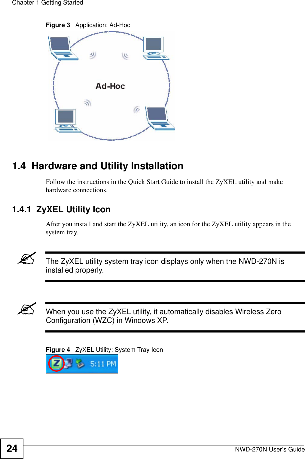 Chapter 1 Getting StartedNWD-270N User’s Guide24Figure 3   Application: Ad-Hoc 1.4  Hardware and Utility InstallationFollow the instructions in the Quick Start Guide to install the ZyXEL utility and make hardware connections.1.4.1  ZyXEL Utility IconAfter you install and start the ZyXEL utility, an icon for the ZyXEL utility appears in the system tray.&quot;The ZyXEL utility system tray icon displays only when the NWD-270N is installed properly.&quot;When you use the ZyXEL utility, it automatically disables Wireless Zero Configuration (WZC) in Windows XP.Figure 4   ZyXEL Utility: System Tray Icon 
