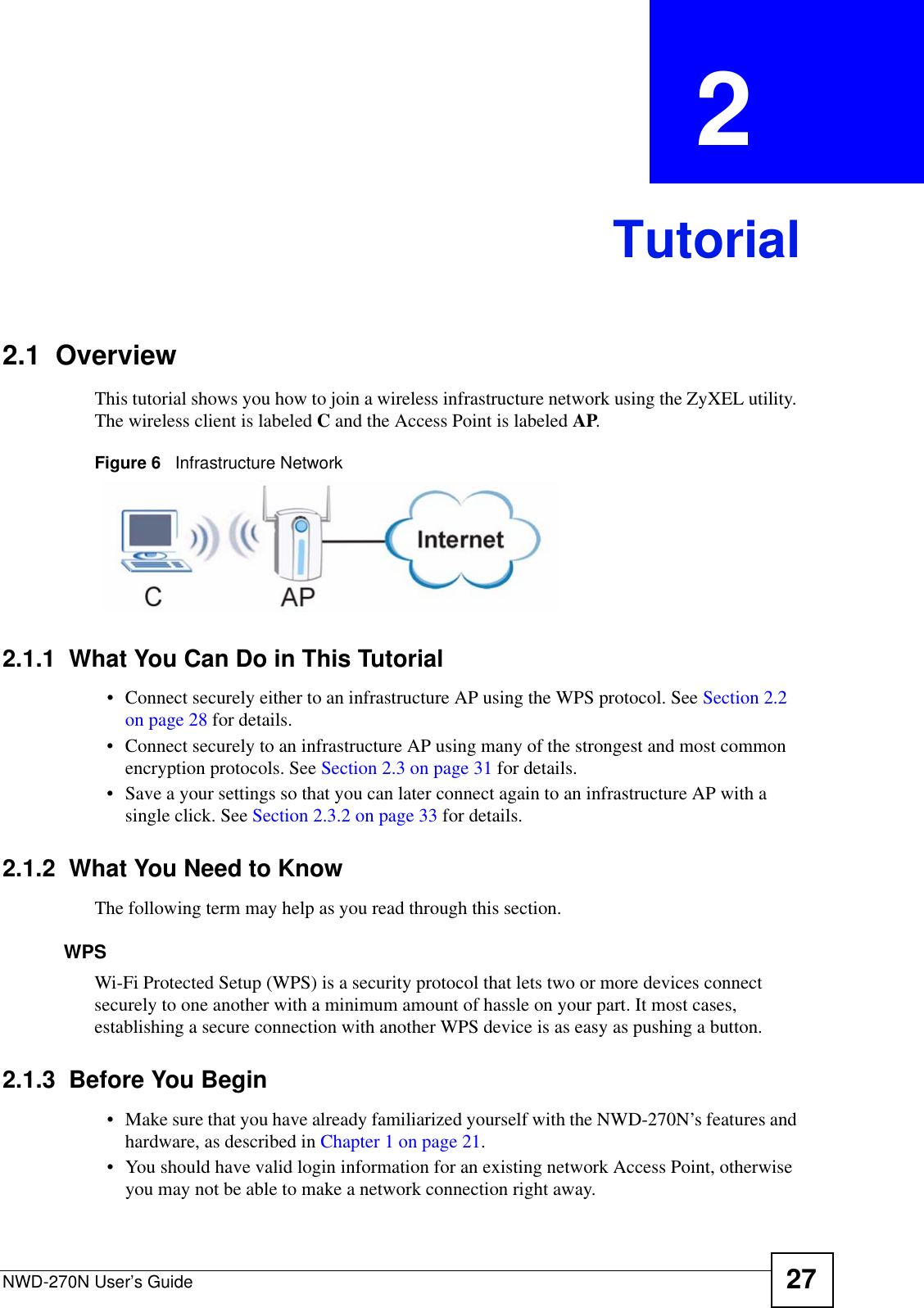 NWD-270N User’s Guide 27CHAPTER  2 Tutorial2.1  OverviewThis tutorial shows you how to join a wireless infrastructure network using the ZyXEL utility. The wireless client is labeled C and the Access Point is labeled AP.Figure 6   Infrastructure Network2.1.1  What You Can Do in This Tutorial• Connect securely either to an infrastructure AP using the WPS protocol. See Section 2.2 on page 28 for details.• Connect securely to an infrastructure AP using many of the strongest and most common encryption protocols. See Section 2.3 on page 31 for details.• Save a your settings so that you can later connect again to an infrastructure AP with a single click. See Section 2.3.2 on page 33 for details.2.1.2  What You Need to KnowThe following term may help as you read through this section.WPSWi-Fi Protected Setup (WPS) is a security protocol that lets two or more devices connect securely to one another with a minimum amount of hassle on your part. It most cases, establishing a secure connection with another WPS device is as easy as pushing a button.2.1.3  Before You Begin• Make sure that you have already familiarized yourself with the NWD-270N’s features and hardware, as described in Chapter 1 on page 21.• You should have valid login information for an existing network Access Point, otherwise you may not be able to make a network connection right away.