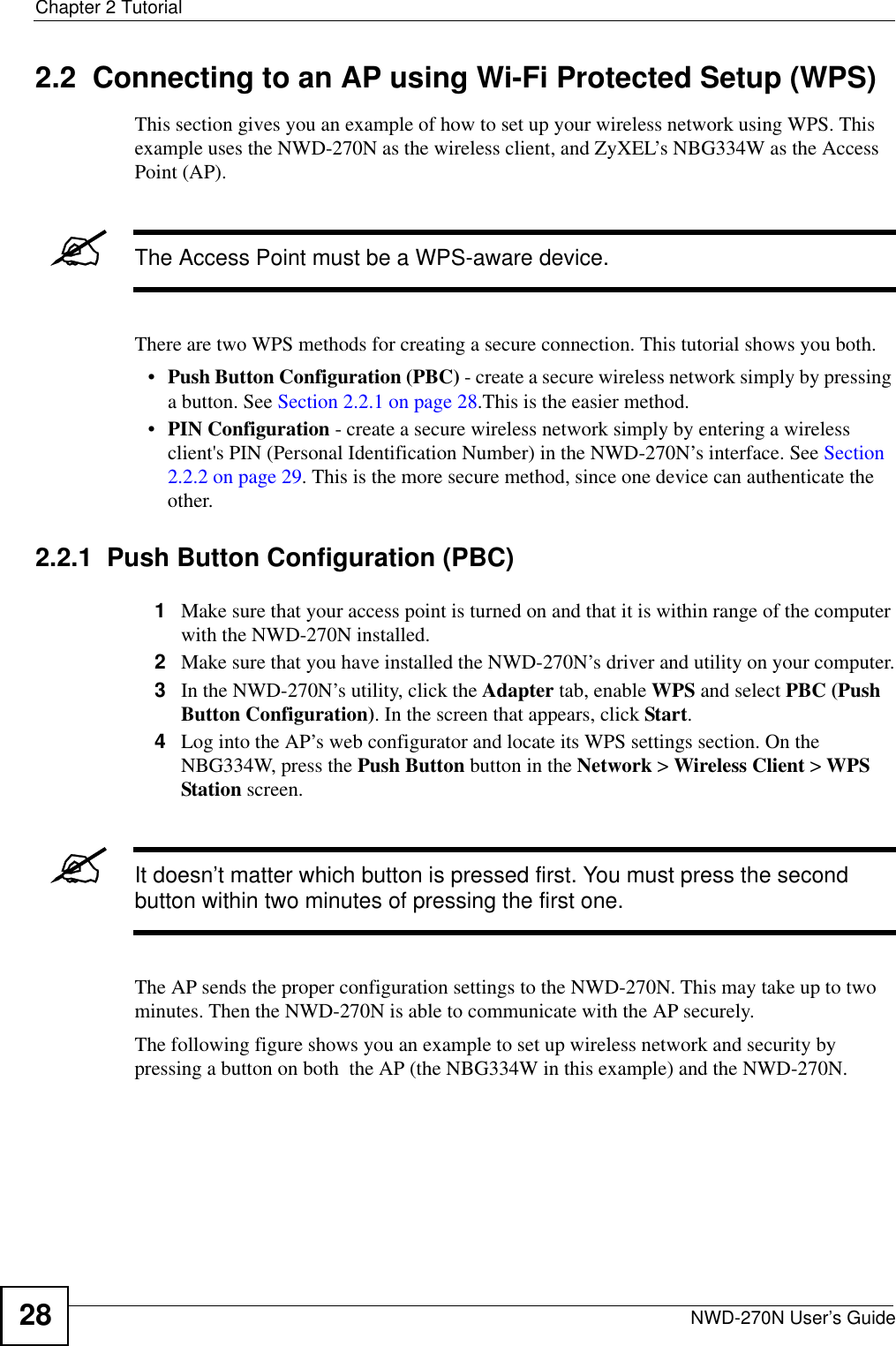 Chapter 2 TutorialNWD-270N User’s Guide282.2  Connecting to an AP using Wi-Fi Protected Setup (WPS)This section gives you an example of how to set up your wireless network using WPS. This example uses the NWD-270N as the wireless client, and ZyXEL’s NBG334W as the Access Point (AP). &quot;The Access Point must be a WPS-aware device.There are two WPS methods for creating a secure connection. This tutorial shows you both.•Push Button Configuration (PBC) - create a secure wireless network simply by pressing a button. See Section 2.2.1 on page 28.This is the easier method.•PIN Configuration - create a secure wireless network simply by entering a wireless client&apos;s PIN (Personal Identification Number) in the NWD-270N’s interface. See Section 2.2.2 on page 29. This is the more secure method, since one device can authenticate the other.2.2.1  Push Button Configuration (PBC)1Make sure that your access point is turned on and that it is within range of the computer with the NWD-270N installed. 2Make sure that you have installed the NWD-270N’s driver and utility on your computer.3In the NWD-270N’s utility, click the Adapter tab, enable WPS and select PBC (Push Button Configuration). In the screen that appears, click Start. 4Log into the AP’s web configurator and locate its WPS settings section. On the NBG334W, press the Push Button button in the Network &gt; Wireless Client &gt; WPS Station screen. &quot;It doesn’t matter which button is pressed first. You must press the second button within two minutes of pressing the first one. The AP sends the proper configuration settings to the NWD-270N. This may take up to two minutes. Then the NWD-270N is able to communicate with the AP securely. The following figure shows you an example to set up wireless network and security by pressing a button on both  the AP (the NBG334W in this example) and the NWD-270N.