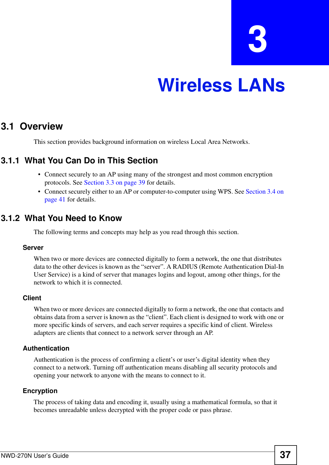 NWD-270N User’s Guide 37CHAPTER  3 Wireless LANs3.1  OverviewThis section provides background information on wireless Local Area Networks.3.1.1  What You Can Do in This Section• Connect securely to an AP using many of the strongest and most common encryption protocols. See Section 3.3 on page 39 for details.• Connect securely either to an AP or computer-to-computer using WPS. See Section 3.4 on page 41 for details.3.1.2  What You Need to KnowThe following terms and concepts may help as you read through this section.ServerWhen two or more devices are connected digitally to form a network, the one that distributes data to the other devices is known as the “server”. A RADIUS (Remote Authentication Dial-In User Service) is a kind of server that manages logins and logout, among other things, for the network to which it is connected.ClientWhen two or more devices are connected digitally to form a network, the one that contacts and obtains data from a server is known as the “client”. Each client is designed to work with one or more specific kinds of servers, and each server requires a specific kind of client. Wireless adapters are clients that connect to a network server through an AP.AuthenticationAuthentication is the process of confirming a client’s or user’s digital identity when they connect to a network. Turning off authentication means disabling all security protocols and opening your network to anyone with the means to connect to it.EncryptionThe process of taking data and encoding it, usually using a mathematical formula, so that it becomes unreadable unless decrypted with the proper code or pass phrase.
