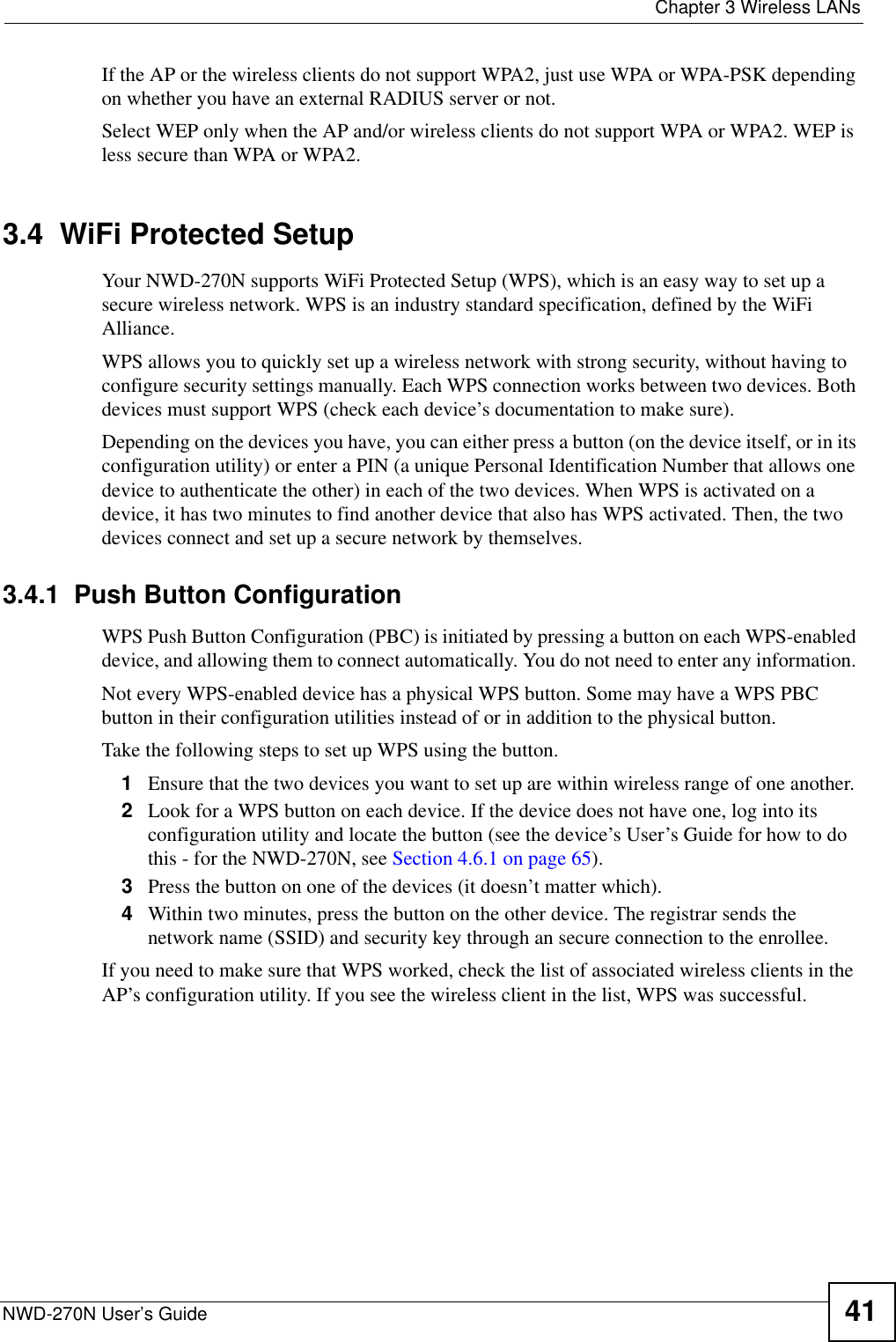 Chapter 3 Wireless LANsNWD-270N User’s Guide 41If the AP or the wireless clients do not support WPA2, just use WPA or WPA-PSK depending on whether you have an external RADIUS server or not.Select WEP only when the AP and/or wireless clients do not support WPA or WPA2. WEP is less secure than WPA or WPA2.3.4  WiFi Protected SetupYour NWD-270N supports WiFi Protected Setup (WPS), which is an easy way to set up a secure wireless network. WPS is an industry standard specification, defined by the WiFi Alliance.WPS allows you to quickly set up a wireless network with strong security, without having to configure security settings manually. Each WPS connection works between two devices. Both devices must support WPS (check each device’s documentation to make sure). Depending on the devices you have, you can either press a button (on the device itself, or in its configuration utility) or enter a PIN (a unique Personal Identification Number that allows one device to authenticate the other) in each of the two devices. When WPS is activated on a device, it has two minutes to find another device that also has WPS activated. Then, the two devices connect and set up a secure network by themselves.3.4.1  Push Button ConfigurationWPS Push Button Configuration (PBC) is initiated by pressing a button on each WPS-enabled device, and allowing them to connect automatically. You do not need to enter any information. Not every WPS-enabled device has a physical WPS button. Some may have a WPS PBC button in their configuration utilities instead of or in addition to the physical button.Take the following steps to set up WPS using the button.1Ensure that the two devices you want to set up are within wireless range of one another. 2Look for a WPS button on each device. If the device does not have one, log into its configuration utility and locate the button (see the device’s User’s Guide for how to do this - for the NWD-270N, see Section 4.6.1 on page 65).3Press the button on one of the devices (it doesn’t matter which).4Within two minutes, press the button on the other device. The registrar sends the network name (SSID) and security key through an secure connection to the enrollee.If you need to make sure that WPS worked, check the list of associated wireless clients in the AP’s configuration utility. If you see the wireless client in the list, WPS was successful.