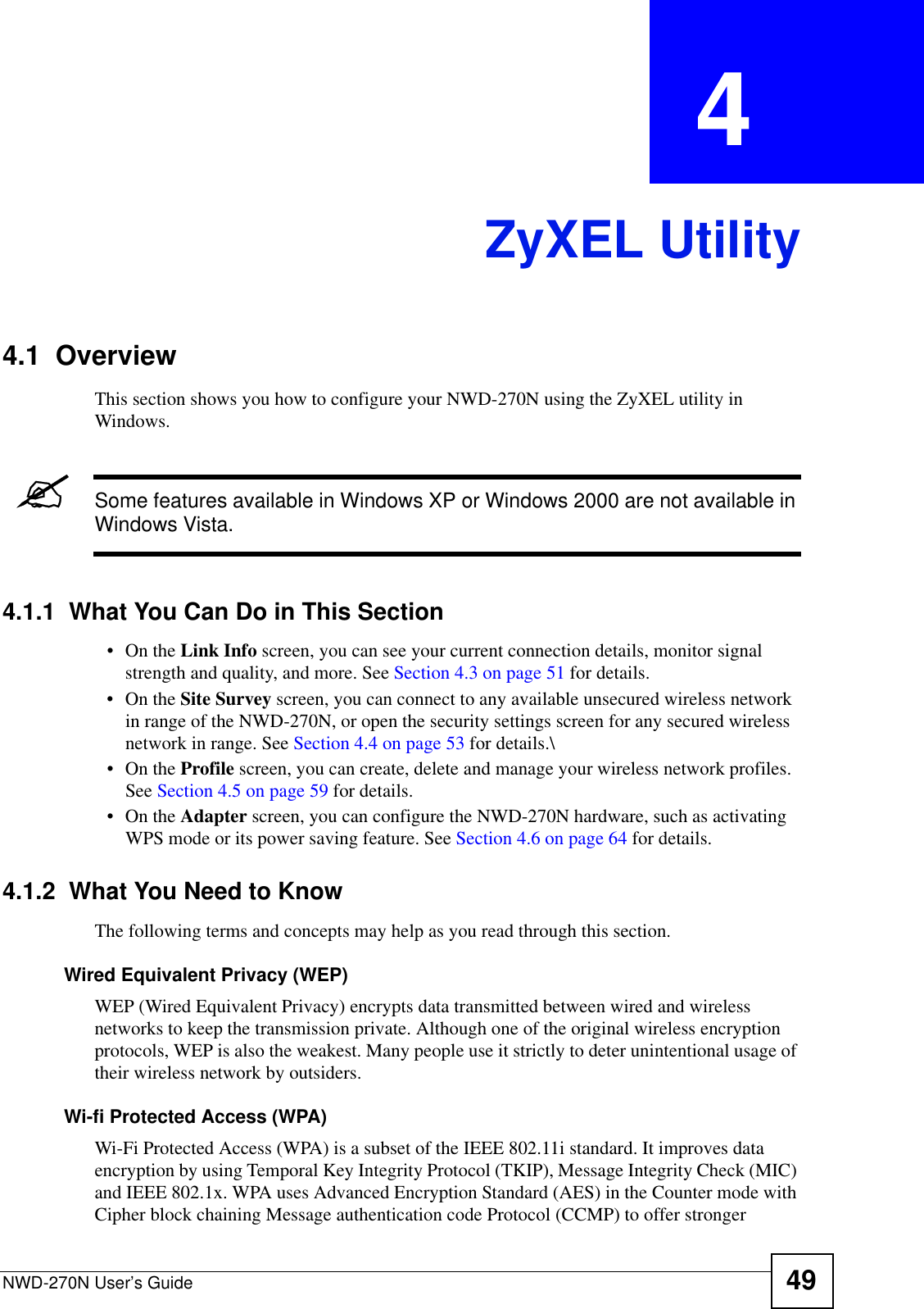 NWD-270N User’s Guide 49CHAPTER  4 ZyXEL Utility4.1  OverviewThis section shows you how to configure your NWD-270N using the ZyXEL utility in Windows.&quot;Some features available in Windows XP or Windows 2000 are not available in Windows Vista.4.1.1  What You Can Do in This Section•On the Link Info screen, you can see your current connection details, monitor signal strength and quality, and more. See Section 4.3 on page 51 for details.•On the Site Survey screen, you can connect to any available unsecured wireless network in range of the NWD-270N, or open the security settings screen for any secured wireless network in range. See Section 4.4 on page 53 for details.\•On the Profile screen, you can create, delete and manage your wireless network profiles. See Section 4.5 on page 59 for details.•On the Adapter screen, you can configure the NWD-270N hardware, such as activating WPS mode or its power saving feature. See Section 4.6 on page 64 for details.4.1.2  What You Need to KnowThe following terms and concepts may help as you read through this section.Wired Equivalent Privacy (WEP)WEP (Wired Equivalent Privacy) encrypts data transmitted between wired and wireless networks to keep the transmission private. Although one of the original wireless encryption protocols, WEP is also the weakest. Many people use it strictly to deter unintentional usage of their wireless network by outsiders.Wi-fi Protected Access (WPA)Wi-Fi Protected Access (WPA) is a subset of the IEEE 802.11i standard. It improves data encryption by using Temporal Key Integrity Protocol (TKIP), Message Integrity Check (MIC) and IEEE 802.1x. WPA uses Advanced Encryption Standard (AES) in the Counter mode with Cipher block chaining Message authentication code Protocol (CCMP) to offer stronger 