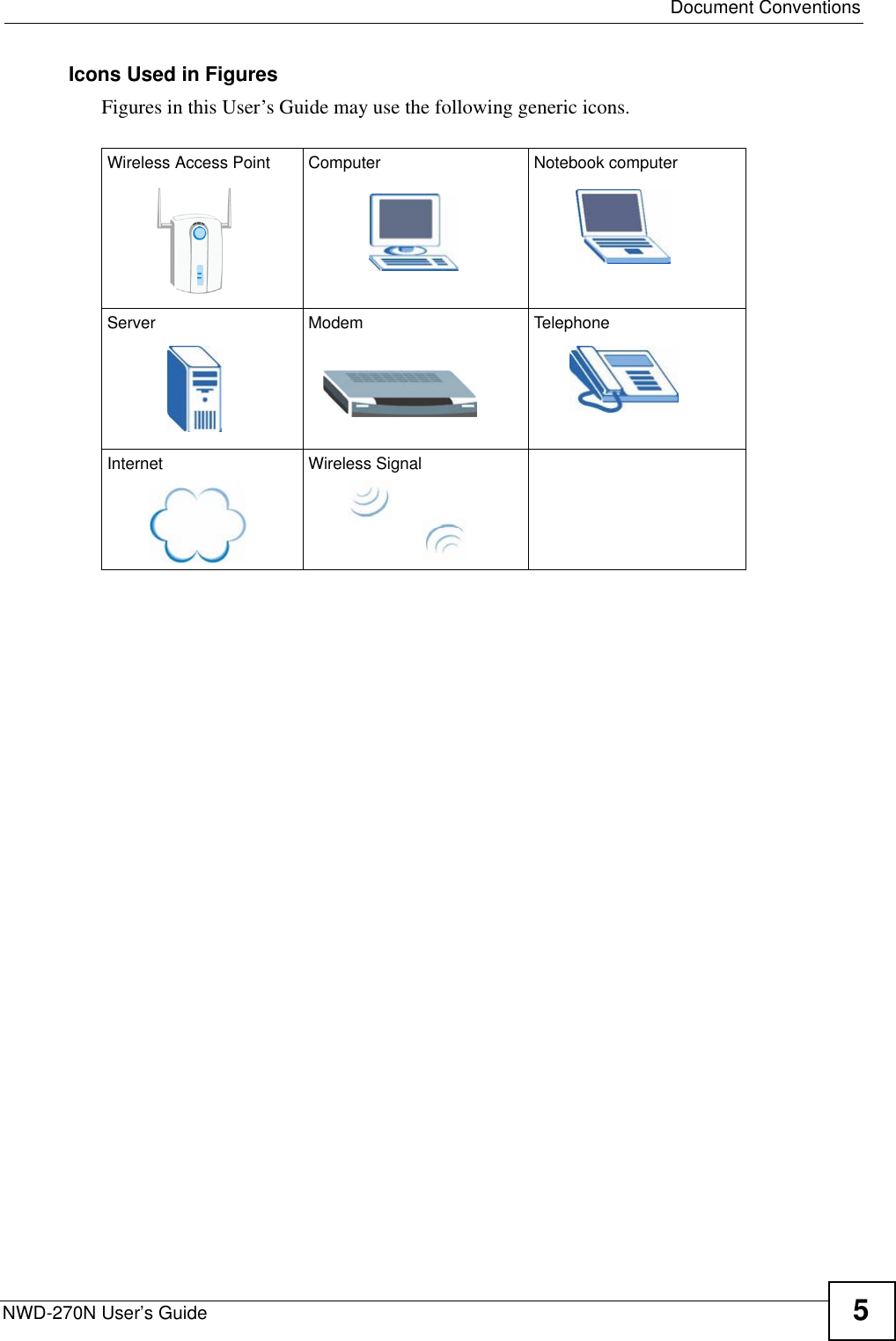  Document ConventionsNWD-270N User’s Guide 5Icons Used in FiguresFigures in this User’s Guide may use the following generic icons. Wireless Access Point Computer Notebook computerServer Modem TelephoneInternet Wireless Signal