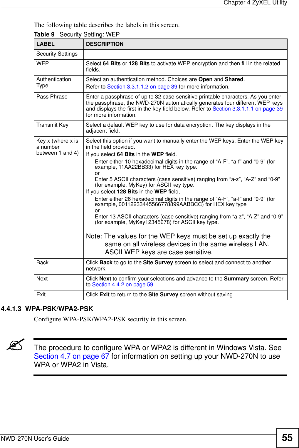  Chapter 4 ZyXEL UtilityNWD-270N User’s Guide 55The following table describes the labels in this screen.  4.4.1.3  WPA-PSK/WPA2-PSKConfigure WPA-PSK/WPA2-PSK security in this screen.&quot;The procedure to configure WPA or WPA2 is different in Windows Vista. See Section 4.7 on page 67 for information on setting up your NWD-270N to use WPA or WPA2 in Vista.Table 9   Security Setting: WEP LABEL DESCRIPTIONSecurity SettingsWEP Select 64 Bits or 128 Bits to activate WEP encryption and then fill in the related fields.Authentication Type Select an authentication method. Choices are Open and Shared.Refer to Section 3.3.1.1.2 on page 39 for more information.Pass Phrase Enter a passphrase of up to 32 case-sensitive printable characters. As you enter the passphrase, the NWD-270N automatically generates four different WEP keys and displays the first in the key field below. Refer to Section 3.3.1.1.1 on page 39 for more information.Transmit Key Select a default WEP key to use for data encryption. The key displays in the adjacent field.Key x (where x is a number between 1 and 4)Select this option if you want to manually enter the WEP keys. Enter the WEP key in the field provided.If you select 64 Bits in the WEP field.Enter either 10 hexadecimal digits in the range of “A-F”, “a-f” and “0-9” (for example, 11AA22BB33) for HEX key type.orEnter 5 ASCII characters (case sensitive) ranging from “a-z”, “A-Z” and “0-9” (for example, MyKey) for ASCII key type. If you select 128 Bits in the WEP field,Enter either 26 hexadecimal digits in the range of “A-F”, “a-f” and “0-9” (for example, 00112233445566778899AABBCC) for HEX key typeorEnter 13 ASCII characters (case sensitive) ranging from “a-z”, “A-Z” and “0-9” (for example, MyKey12345678) for ASCII key type.Note: The values for the WEP keys must be set up exactly the same on all wireless devices in the same wireless LAN. ASCII WEP keys are case sensitive.Back Click Back to go to the Site Survey screen to select and connect to another network.Next Click Next to confirm your selections and advance to the Summary screen. Refer to Section 4.4.2 on page 59. Exit Click Exit to return to the Site Survey screen without saving.