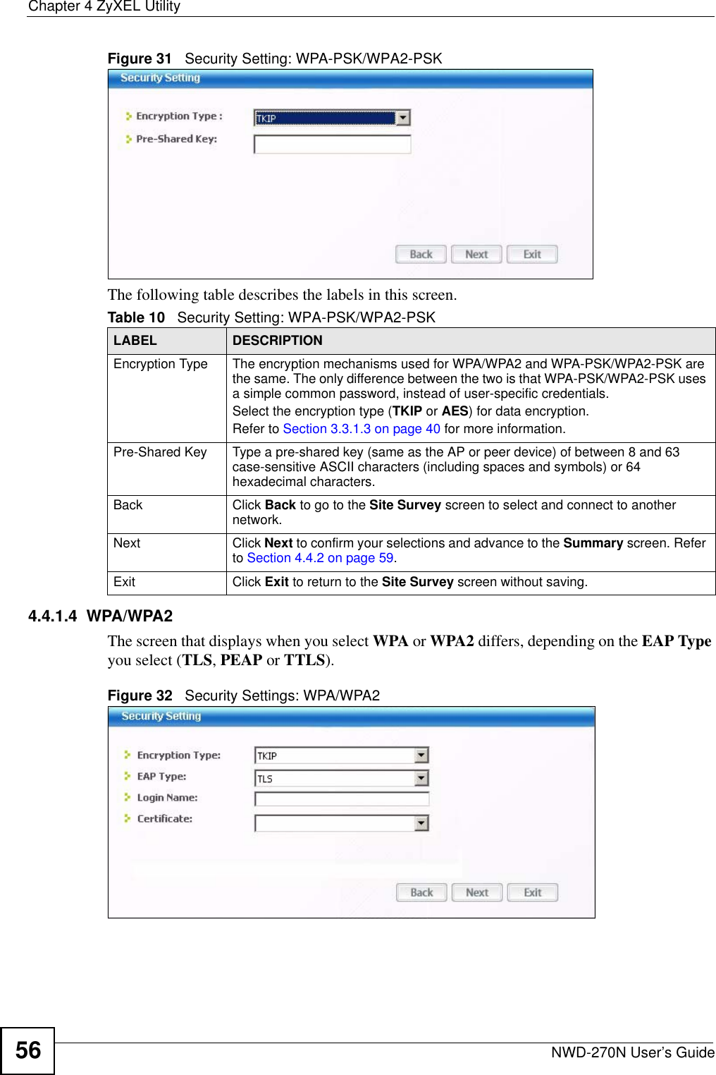 Chapter 4 ZyXEL UtilityNWD-270N User’s Guide56Figure 31   Security Setting: WPA-PSK/WPA2-PSKThe following table describes the labels in this screen. 4.4.1.4  WPA/WPA2The screen that displays when you select WPA or WPA2 differs, depending on the EAP Type you select (TLS, PEAP or TTLS).Figure 32   Security Settings: WPA/WPA2 Table 10   Security Setting: WPA-PSK/WPA2-PSKLABEL DESCRIPTIONEncryption Type The encryption mechanisms used for WPA/WPA2 and WPA-PSK/WPA2-PSK are the same. The only difference between the two is that WPA-PSK/WPA2-PSK uses a simple common password, instead of user-specific credentials.Select the encryption type (TKIP or AES) for data encryption.Refer to Section 3.3.1.3 on page 40 for more information.Pre-Shared Key Type a pre-shared key (same as the AP or peer device) of between 8 and 63 case-sensitive ASCII characters (including spaces and symbols) or 64 hexadecimal characters.Back Click Back to go to the Site Survey screen to select and connect to another network.Next Click Next to confirm your selections and advance to the Summary screen. Refer to Section 4.4.2 on page 59. Exit Click Exit to return to the Site Survey screen without saving.