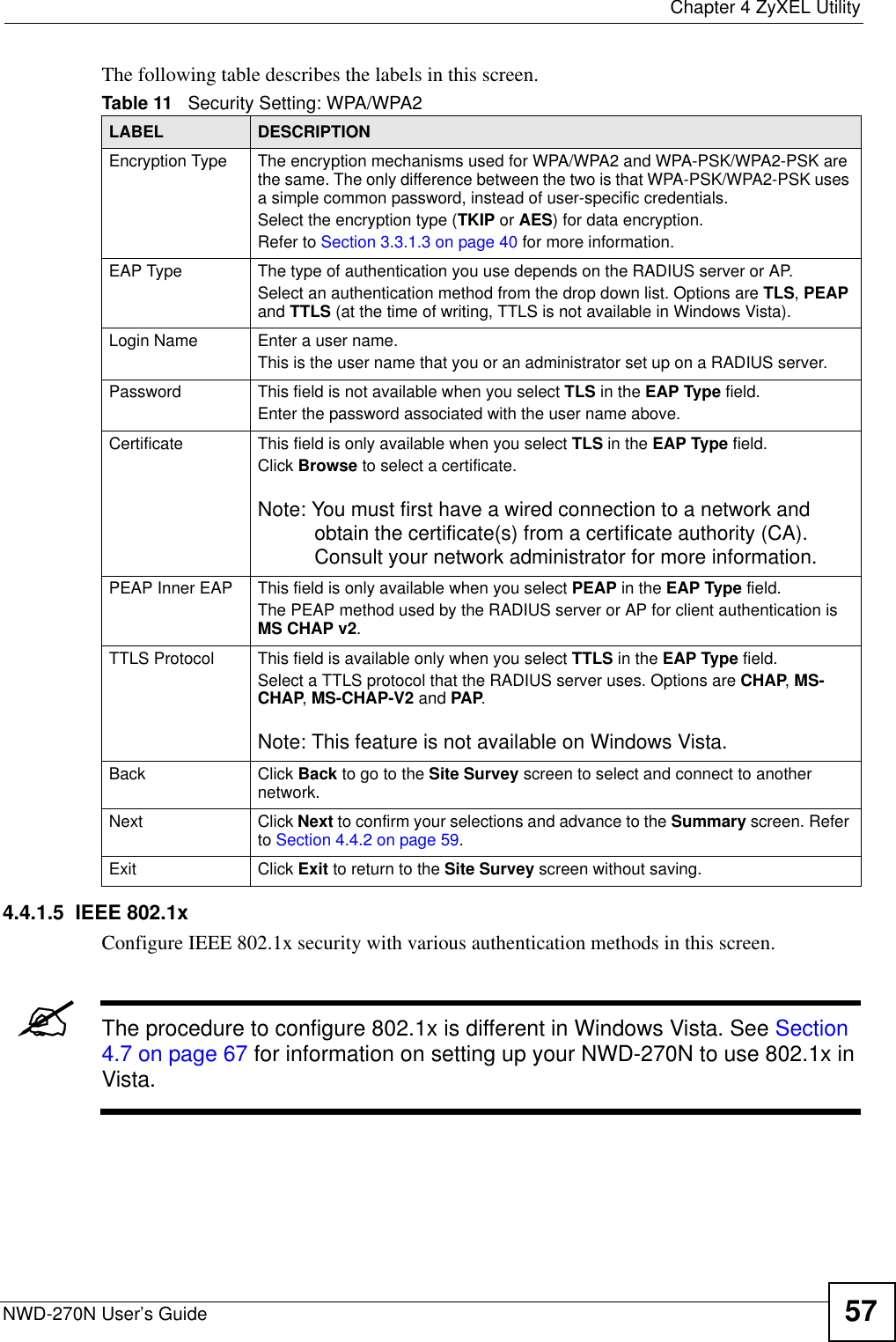  Chapter 4 ZyXEL UtilityNWD-270N User’s Guide 57The following table describes the labels in this screen. 4.4.1.5  IEEE 802.1xConfigure IEEE 802.1x security with various authentication methods in this screen. &quot;The procedure to configure 802.1x is different in Windows Vista. See Section 4.7 on page 67 for information on setting up your NWD-270N to use 802.1x in Vista.Table 11   Security Setting: WPA/WPA2LABEL DESCRIPTIONEncryption Type The encryption mechanisms used for WPA/WPA2 and WPA-PSK/WPA2-PSK are the same. The only difference between the two is that WPA-PSK/WPA2-PSK uses a simple common password, instead of user-specific credentials.Select the encryption type (TKIP or AES) for data encryption.Refer to Section 3.3.1.3 on page 40 for more information.EAP Type The type of authentication you use depends on the RADIUS server or AP.Select an authentication method from the drop down list. Options are TLS, PEAP and TTLS (at the time of writing, TTLS is not available in Windows Vista).Login Name Enter a user name. This is the user name that you or an administrator set up on a RADIUS server.Password This field is not available when you select TLS in the EAP Type field. Enter the password associated with the user name above. Certificate This field is only available when you select TLS in the EAP Type field. Click Browse to select a certificate.Note: You must first have a wired connection to a network and obtain the certificate(s) from a certificate authority (CA). Consult your network administrator for more information.PEAP Inner EAP This field is only available when you select PEAP in the EAP Type field.The PEAP method used by the RADIUS server or AP for client authentication is MS CHAP v2.TTLS Protocol This field is available only when you select TTLS in the EAP Type field. Select a TTLS protocol that the RADIUS server uses. Options are CHAP, MS-CHAP, MS-CHAP-V2 and PAP.Note: This feature is not available on Windows Vista.Back Click Back to go to the Site Survey screen to select and connect to another network.Next Click Next to confirm your selections and advance to the Summary screen. Refer to Section 4.4.2 on page 59.Exit Click Exit to return to the Site Survey screen without saving.