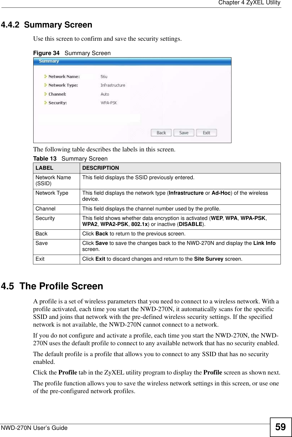  Chapter 4 ZyXEL UtilityNWD-270N User’s Guide 594.4.2  Summary ScreenUse this screen to confirm and save the security settings. Figure 34   Summary Screen The following table describes the labels in this screen.  4.5  The Profile Screen A profile is a set of wireless parameters that you need to connect to a wireless network. With a profile activated, each time you start the NWD-270N, it automatically scans for the specific SSID and joins that network with the pre-defined wireless security settings. If the specified network is not available, the NWD-270N cannot connect to a network.If you do not configure and activate a profile, each time you start the NWD-270N, the NWD-270N uses the default profile to connect to any available network that has no security enabled. The default profile is a profile that allows you to connect to any SSID that has no security enabled. Click the Profile tab in the ZyXEL utility program to display the Profile screen as shown next.The profile function allows you to save the wireless network settings in this screen, or use one of the pre-configured network profiles.Table 13   Summary ScreenLABEL DESCRIPTIONNetwork Name (SSID) This field displays the SSID previously entered.Network Type This field displays the network type (Infrastructure or Ad-Hoc) of the wireless device.Channel This field displays the channel number used by the profile.Security This field shows whether data encryption is activated (WEP, WPA, WPA-PSK, WPA2, WPA2-PSK, 802.1x) or inactive (DISABLE).Back Click Back to return to the previous screen.Save Click Save to save the changes back to the NWD-270N and display the Link Info screen. Exit Click Exit to discard changes and return to the Site Survey screen.