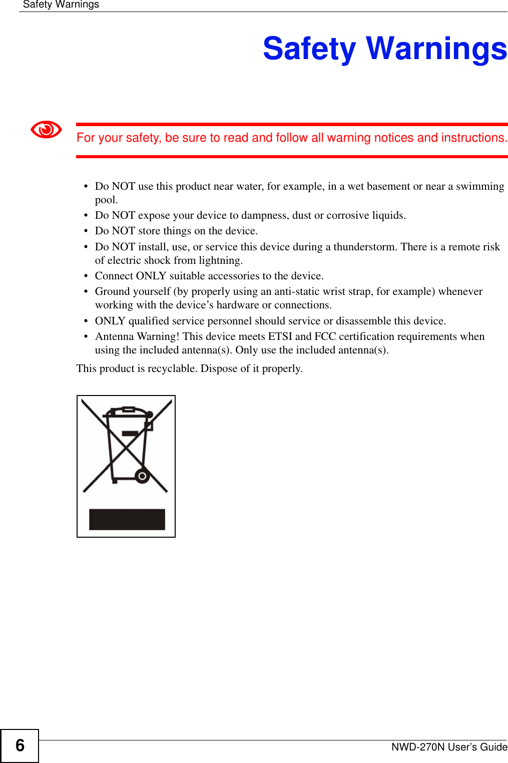 Safety WarningsNWD-270N User’s Guide6Safety Warnings1For your safety, be sure to read and follow all warning notices and instructions.• Do NOT use this product near water, for example, in a wet basement or near a swimming pool.• Do NOT expose your device to dampness, dust or corrosive liquids.• Do NOT store things on the device.• Do NOT install, use, or service this device during a thunderstorm. There is a remote risk of electric shock from lightning.• Connect ONLY suitable accessories to the device.• Ground yourself (by properly using an anti-static wrist strap, for example) whenever working with the device’s hardware or connections.• ONLY qualified service personnel should service or disassemble this device.• Antenna Warning! This device meets ETSI and FCC certification requirements when using the included antenna(s). Only use the included antenna(s).This product is recyclable. Dispose of it properly.  