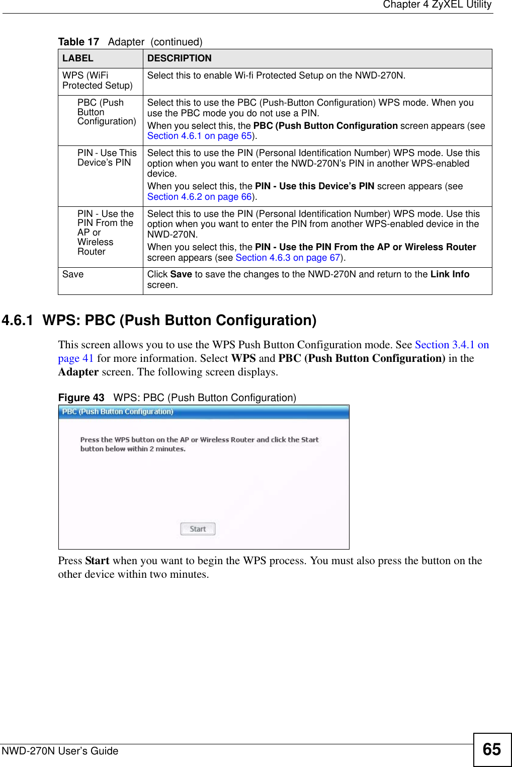  Chapter 4 ZyXEL UtilityNWD-270N User’s Guide 654.6.1  WPS: PBC (Push Button Configuration) This screen allows you to use the WPS Push Button Configuration mode. See Section 3.4.1 on page 41 for more information. Select WPS and PBC (Push Button Configuration) in the Adapter screen. The following screen displays.Figure 43   WPS: PBC (Push Button Configuration)Press Start when you want to begin the WPS process. You must also press the button on the other device within two minutes.WPS (WiFi Protected Setup) Select this to enable Wi-fi Protected Setup on the NWD-270N.PBC (Push Button Configuration)Select this to use the PBC (Push-Button Configuration) WPS mode. When you use the PBC mode you do not use a PIN. When you select this, the PBC (Push Button Configuration screen appears (see Section 4.6.1 on page 65).PIN - Use This Device’s PIN Select this to use the PIN (Personal Identification Number) WPS mode. Use this option when you want to enter the NWD-270N’s PIN in another WPS-enabled device.When you select this, the PIN - Use this Device’s PIN screen appears (see Section 4.6.2 on page 66).PIN - Use the PIN From the AP or Wireless RouterSelect this to use the PIN (Personal Identification Number) WPS mode. Use this option when you want to enter the PIN from another WPS-enabled device in the NWD-270N.When you select this, the PIN - Use the PIN From the AP or Wireless Router screen appears (see Section 4.6.3 on page 67).Save Click Save to save the changes to the NWD-270N and return to the Link Info screen.Table 17   Adapter  (continued)LABEL DESCRIPTION
