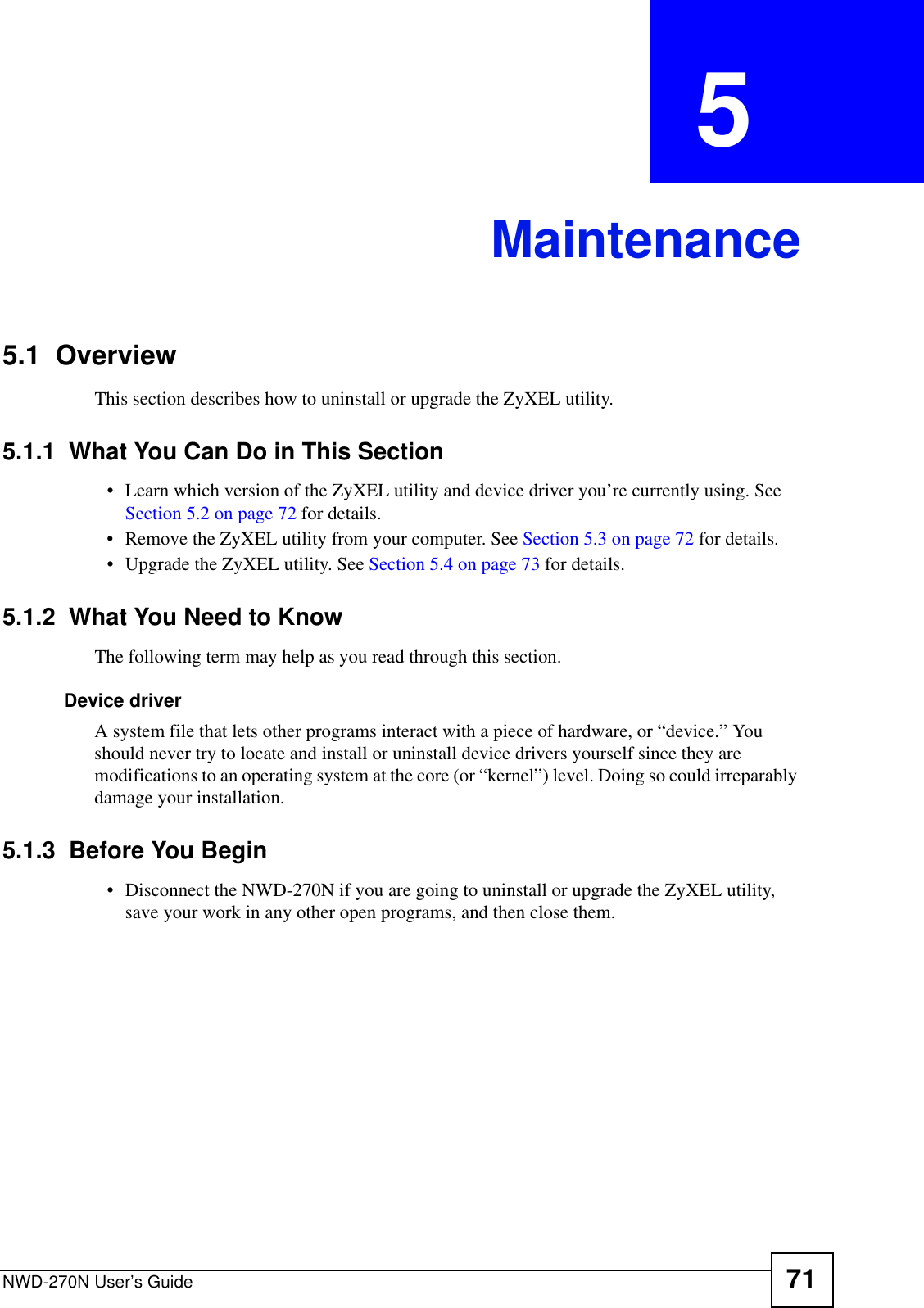 NWD-270N User’s Guide 71CHAPTER  5 Maintenance5.1  OverviewThis section describes how to uninstall or upgrade the ZyXEL utility.5.1.1  What You Can Do in This Section• Learn which version of the ZyXEL utility and device driver you’re currently using. See Section 5.2 on page 72 for details.• Remove the ZyXEL utility from your computer. See Section 5.3 on page 72 for details.• Upgrade the ZyXEL utility. See Section 5.4 on page 73 for details.5.1.2  What You Need to KnowThe following term may help as you read through this section.Device driverA system file that lets other programs interact with a piece of hardware, or “device.” You should never try to locate and install or uninstall device drivers yourself since they are modifications to an operating system at the core (or “kernel”) level. Doing so could irreparably damage your installation.5.1.3  Before You Begin• Disconnect the NWD-270N if you are going to uninstall or upgrade the ZyXEL utility, save your work in any other open programs, and then close them.