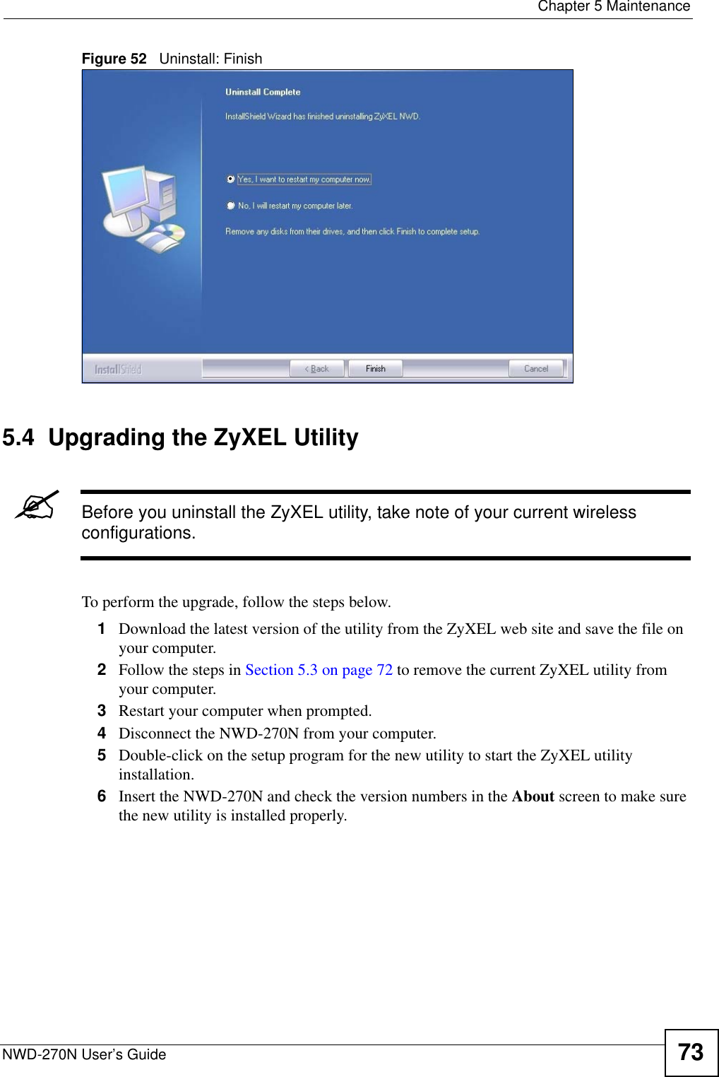  Chapter 5 MaintenanceNWD-270N User’s Guide 73Figure 52   Uninstall: Finish 5.4  Upgrading the ZyXEL Utility&quot;Before you uninstall the ZyXEL utility, take note of your current wireless configurations.To perform the upgrade, follow the steps below.1Download the latest version of the utility from the ZyXEL web site and save the file on your computer.2Follow the steps in Section 5.3 on page 72 to remove the current ZyXEL utility from your computer.3Restart your computer when prompted.4Disconnect the NWD-270N from your computer.5Double-click on the setup program for the new utility to start the ZyXEL utility installation.6Insert the NWD-270N and check the version numbers in the About screen to make sure the new utility is installed properly.
