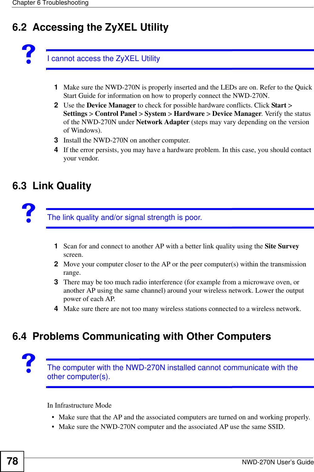 Chapter 6 TroubleshootingNWD-270N User’s Guide786.2  Accessing the ZyXEL UtilityVI cannot access the ZyXEL Utility1Make sure the NWD-270N is properly inserted and the LEDs are on. Refer to the Quick Start Guide for information on how to properly connect the NWD-270N.2Use the Device Manager to check for possible hardware conflicts. Click Start &gt; Settings &gt; Control Panel &gt; System &gt; Hardware &gt; Device Manager. Verify the status of the NWD-270N under Network Adapter (steps may vary depending on the version of Windows). 3Install the NWD-270N on another computer.4If the error persists, you may have a hardware problem. In this case, you should contact your vendor.6.3  Link QualityVThe link quality and/or signal strength is poor.1Scan for and connect to another AP with a better link quality using the Site Survey screen.2Move your computer closer to the AP or the peer computer(s) within the transmission range.3There may be too much radio interference (for example from a microwave oven, or another AP using the same channel) around your wireless network. Lower the output power of each AP.4Make sure there are not too many wireless stations connected to a wireless network.6.4  Problems Communicating with Other ComputersVThe computer with the NWD-270N installed cannot communicate with the other computer(s).In Infrastructure Mode• Make sure that the AP and the associated computers are turned on and working properly.  • Make sure the NWD-270N computer and the associated AP use the same SSID.