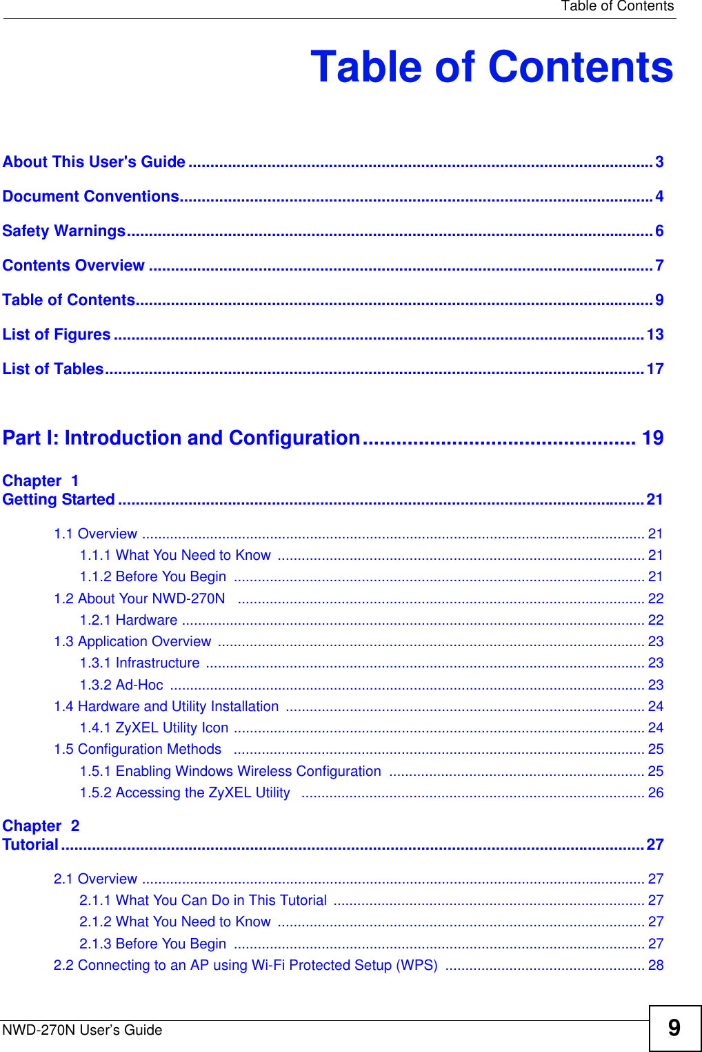   Table of ContentsNWD-270N User’s Guide 9Table of ContentsAbout This User&apos;s Guide..........................................................................................................3Document Conventions............................................................................................................4Safety Warnings........................................................................................................................6Contents Overview ...................................................................................................................7Table of Contents......................................................................................................................9List of Figures .........................................................................................................................13List of Tables...........................................................................................................................17Part I: Introduction and Configuration................................................. 19Chapter  1Getting Started........................................................................................................................211.1 Overview .............................................................................................................................. 211.1.1 What You Need to Know  ............................................................................................ 211.1.2 Before You Begin  ....................................................................................................... 211.2 About Your NWD-270N   ......................................................................................................221.2.1 Hardware .................................................................................................................... 221.3 Application Overview  ........................................................................................................... 231.3.1 Infrastructure .............................................................................................................. 231.3.2 Ad-Hoc  ....................................................................................................................... 231.4 Hardware and Utility Installation  ..........................................................................................241.4.1 ZyXEL Utility Icon .......................................................................................................241.5 Configuration Methods   ....................................................................................................... 251.5.1 Enabling Windows Wireless Configuration  ................................................................ 251.5.2 Accessing the ZyXEL Utility   ...................................................................................... 26Chapter  2Tutorial.....................................................................................................................................272.1 Overview .............................................................................................................................. 272.1.1 What You Can Do in This Tutorial .............................................................................. 272.1.2 What You Need to Know  ............................................................................................ 272.1.3 Before You Begin  ....................................................................................................... 272.2 Connecting to an AP using Wi-Fi Protected Setup (WPS)  .................................................. 28