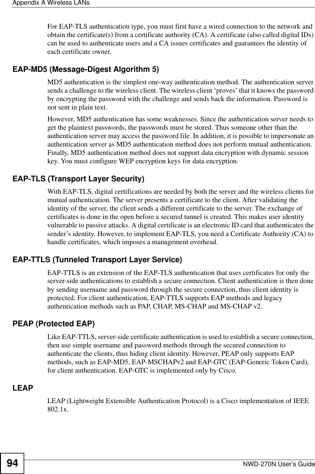 Appendix A Wireless LANsNWD-270N User’s Guide94For EAP-TLS authentication type, you must first have a wired connection to the network and obtain the certificate(s) from a certificate authority (CA). A certificate (also called digital IDs) can be used to authenticate users and a CA issues certificates and guarantees the identity of each certificate owner.EAP-MD5 (Message-Digest Algorithm 5)MD5 authentication is the simplest one-way authentication method. The authentication server sends a challenge to the wireless client. The wireless client ‘proves’ that it knows the password by encrypting the password with the challenge and sends back the information. Password is not sent in plain text. However, MD5 authentication has some weaknesses. Since the authentication server needs to get the plaintext passwords, the passwords must be stored. Thus someone other than the authentication server may access the password file. In addition, it is possible to impersonate an authentication server as MD5 authentication method does not perform mutual authentication. Finally, MD5 authentication method does not support data encryption with dynamic session key. You must configure WEP encryption keys for data encryption. EAP-TLS (Transport Layer Security)With EAP-TLS, digital certifications are needed by both the server and the wireless clients for mutual authentication. The server presents a certificate to the client. After validating the identity of the server, the client sends a different certificate to the server. The exchange of certificates is done in the open before a secured tunnel is created. This makes user identity vulnerable to passive attacks. A digital certificate is an electronic ID card that authenticates the sender’s identity. However, to implement EAP-TLS, you need a Certificate Authority (CA) to handle certificates, which imposes a management overhead. EAP-TTLS (Tunneled Transport Layer Service) EAP-TTLS is an extension of the EAP-TLS authentication that uses certificates for only the server-side authentications to establish a secure connection. Client authentication is then done by sending username and password through the secure connection, thus client identity is protected. For client authentication, EAP-TTLS supports EAP methods and legacy authentication methods such as PAP, CHAP, MS-CHAP and MS-CHAP v2. PEAP (Protected EAP)   Like EAP-TTLS, server-side certificate authentication is used to establish a secure connection, then use simple username and password methods through the secured connection to authenticate the clients, thus hiding client identity. However, PEAP only supports EAP methods, such as EAP-MD5, EAP-MSCHAPv2 and EAP-GTC (EAP-Generic Token Card), for client authentication. EAP-GTC is implemented only by Cisco.LEAPLEAP (Lightweight Extensible Authentication Protocol) is a Cisco implementation of IEEE 802.1x. 