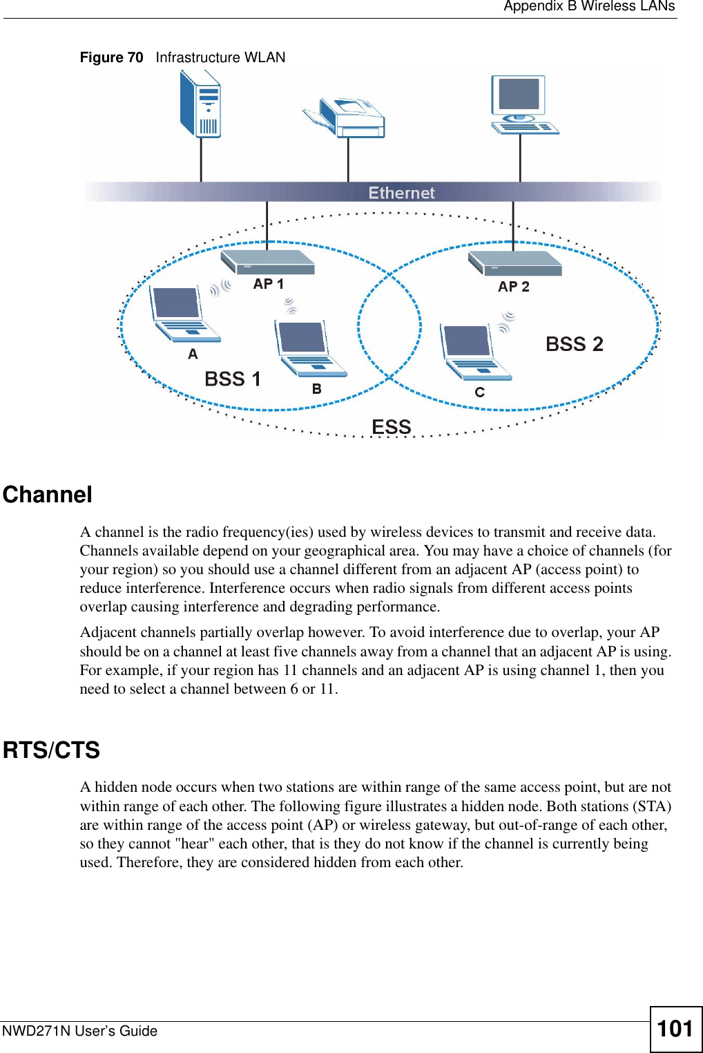  Appendix B Wireless LANsNWD271N User’s Guide 101Figure 70   Infrastructure WLANChannelA channel is the radio frequency(ies) used by wireless devices to transmit and receive data. Channels available depend on your geographical area. You may have a choice of channels (for your region) so you should use a channel different from an adjacent AP (access point) to reduce interference. Interference occurs when radio signals from different access points overlap causing interference and degrading performance.Adjacent channels partially overlap however. To avoid interference due to overlap, your AP should be on a channel at least five channels away from a channel that an adjacent AP is using. For example, if your region has 11 channels and an adjacent AP is using channel 1, then you need to select a channel between 6 or 11.RTS/CTSA hidden node occurs when two stations are within range of the same access point, but are not within range of each other. The following figure illustrates a hidden node. Both stations (STA) are within range of the access point (AP) or wireless gateway, but out-of-range of each other, so they cannot &quot;hear&quot; each other, that is they do not know if the channel is currently being used. Therefore, they are considered hidden from each other. 
