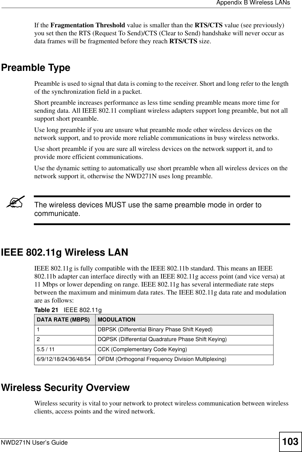  Appendix B Wireless LANsNWD271N User’s Guide 103If the Fragmentation Threshold value is smaller than the RTS/CTS value (see previously) you set then the RTS (Request To Send)/CTS (Clear to Send) handshake will never occur as data frames will be fragmented before they reach RTS/CTS size.Preamble TypePreamble is used to signal that data is coming to the receiver. Short and long refer to the length of the synchronization field in a packet.Short preamble increases performance as less time sending preamble means more time for sending data. All IEEE 802.11 compliant wireless adapters support long preamble, but not all support short preamble. Use long preamble if you are unsure what preamble mode other wireless devices on the network support, and to provide more reliable communications in busy wireless networks. Use short preamble if you are sure all wireless devices on the network support it, and to provide more efficient communications.Use the dynamic setting to automatically use short preamble when all wireless devices on the network support it, otherwise the NWD271N uses long preamble.&quot;The wireless devices MUST use the same preamble mode in order to communicate.IEEE 802.11g Wireless LANIEEE 802.11g is fully compatible with the IEEE 802.11b standard. This means an IEEE 802.11b adapter can interface directly with an IEEE 802.11g access point (and vice versa) at 11 Mbps or lower depending on range. IEEE 802.11g has several intermediate rate steps between the maximum and minimum data rates. The IEEE 802.11g data rate and modulation are as follows:Wireless Security OverviewWireless security is vital to your network to protect wireless communication between wireless clients, access points and the wired network.Table 21   IEEE 802.11gDATA RATE (MBPS) MODULATION1 DBPSK (Differential Binary Phase Shift Keyed)2 DQPSK (Differential Quadrature Phase Shift Keying)5.5 / 11 CCK (Complementary Code Keying) 6/9/12/18/24/36/48/54 OFDM (Orthogonal Frequency Division Multiplexing) 