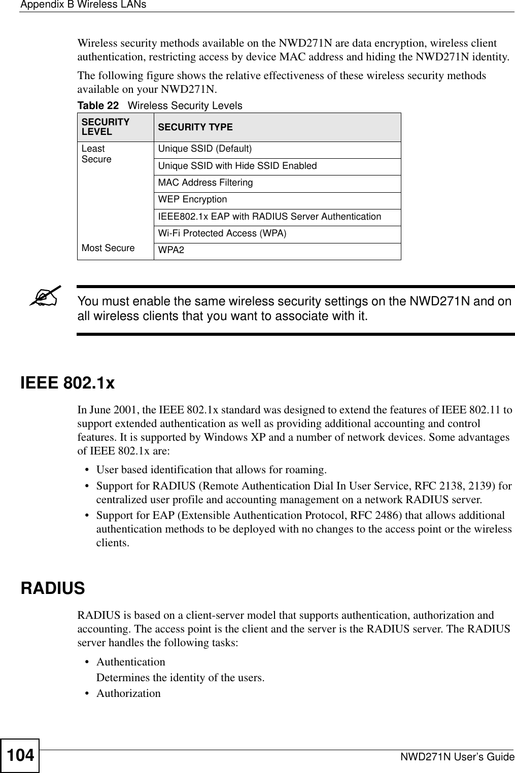 Appendix B Wireless LANsNWD271N User’s Guide104Wireless security methods available on the NWD271N are data encryption, wireless client authentication, restricting access by device MAC address and hiding the NWD271N identity.The following figure shows the relative effectiveness of these wireless security methods available on your NWD271N.&quot;You must enable the same wireless security settings on the NWD271N and on all wireless clients that you want to associate with it. IEEE 802.1xIn June 2001, the IEEE 802.1x standard was designed to extend the features of IEEE 802.11 to support extended authentication as well as providing additional accounting and control features. It is supported by Windows XP and a number of network devices. Some advantages of IEEE 802.1x are:• User based identification that allows for roaming.• Support for RADIUS (Remote Authentication Dial In User Service, RFC 2138, 2139) for centralized user profile and accounting management on a network RADIUS server. • Support for EAP (Extensible Authentication Protocol, RFC 2486) that allows additional authentication methods to be deployed with no changes to the access point or the wireless clients. RADIUSRADIUS is based on a client-server model that supports authentication, authorization and accounting. The access point is the client and the server is the RADIUS server. The RADIUS server handles the following tasks:• Authentication Determines the identity of the users.• AuthorizationTable 22   Wireless Security LevelsSECURITY LEVEL SECURITY TYPELeast       S e c u r e                                                                                      Most SecureUnique SSID (Default)Unique SSID with Hide SSID EnabledMAC Address FilteringWEP EncryptionIEEE802.1x EAP with RADIUS Server AuthenticationWi-Fi Protected Access (WPA)WPA2