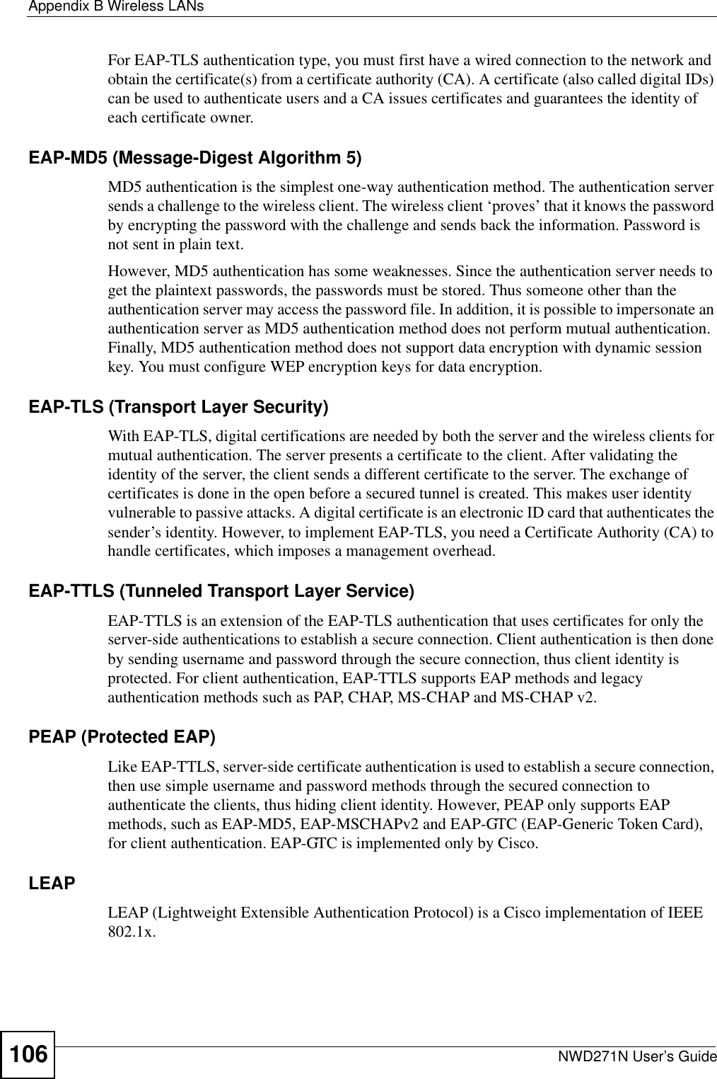 Appendix B Wireless LANsNWD271N User’s Guide106For EAP-TLS authentication type, you must first have a wired connection to the network and obtain the certificate(s) from a certificate authority (CA). A certificate (also called digital IDs) can be used to authenticate users and a CA issues certificates and guarantees the identity of each certificate owner.EAP-MD5 (Message-Digest Algorithm 5)MD5 authentication is the simplest one-way authentication method. The authentication server sends a challenge to the wireless client. The wireless client ‘proves’ that it knows the password by encrypting the password with the challenge and sends back the information. Password is not sent in plain text. However, MD5 authentication has some weaknesses. Since the authentication server needs to get the plaintext passwords, the passwords must be stored. Thus someone other than the authentication server may access the password file. In addition, it is possible to impersonate an authentication server as MD5 authentication method does not perform mutual authentication. Finally, MD5 authentication method does not support data encryption with dynamic session key. You must configure WEP encryption keys for data encryption. EAP-TLS (Transport Layer Security)With EAP-TLS, digital certifications are needed by both the server and the wireless clients for mutual authentication. The server presents a certificate to the client. After validating the identity of the server, the client sends a different certificate to the server. The exchange of certificates is done in the open before a secured tunnel is created. This makes user identity vulnerable to passive attacks. A digital certificate is an electronic ID card that authenticates the sender’s identity. However, to implement EAP-TLS, you need a Certificate Authority (CA) to handle certificates, which imposes a management overhead. EAP-TTLS (Tunneled Transport Layer Service) EAP-TTLS is an extension of the EAP-TLS authentication that uses certificates for only the server-side authentications to establish a secure connection. Client authentication is then done by sending username and password through the secure connection, thus client identity is protected. For client authentication, EAP-TTLS supports EAP methods and legacy authentication methods such as PAP, CHAP, MS-CHAP and MS-CHAP v2. PEAP (Protected EAP)   Like EAP-TTLS, server-side certificate authentication is used to establish a secure connection, then use simple username and password methods through the secured connection to authenticate the clients, thus hiding client identity. However, PEAP only supports EAP methods, such as EAP-MD5, EAP-MSCHAPv2 and EAP-GTC (EAP-Generic Token Card), for client authentication. EAP-GTC is implemented only by Cisco.LEAPLEAP (Lightweight Extensible Authentication Protocol) is a Cisco implementation of IEEE 802.1x. 