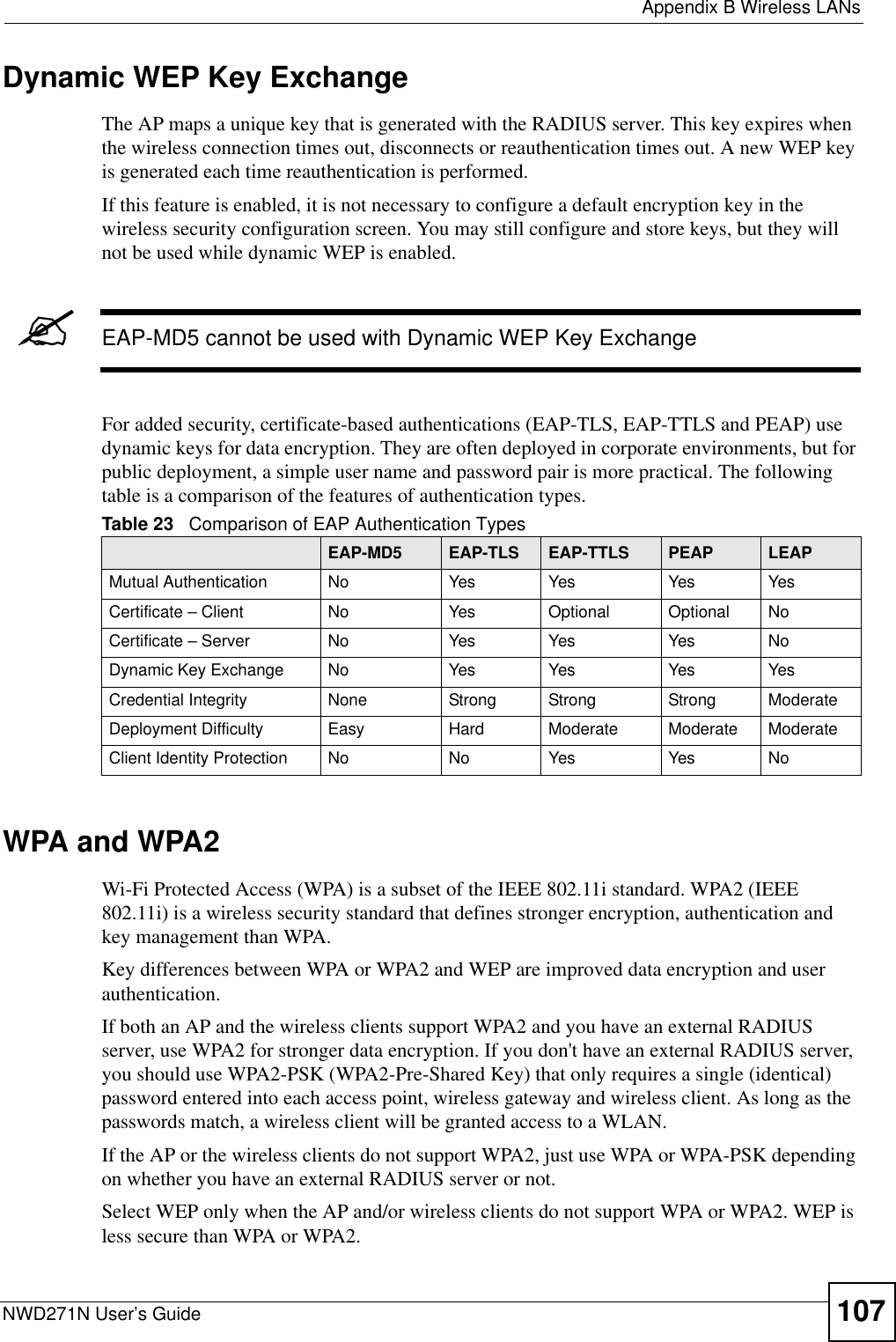  Appendix B Wireless LANsNWD271N User’s Guide 107Dynamic WEP Key ExchangeThe AP maps a unique key that is generated with the RADIUS server. This key expires when the wireless connection times out, disconnects or reauthentication times out. A new WEP key is generated each time reauthentication is performed.If this feature is enabled, it is not necessary to configure a default encryption key in the wireless security configuration screen. You may still configure and store keys, but they will not be used while dynamic WEP is enabled.&quot;EAP-MD5 cannot be used with Dynamic WEP Key ExchangeFor added security, certificate-based authentications (EAP-TLS, EAP-TTLS and PEAP) use dynamic keys for data encryption. They are often deployed in corporate environments, but for public deployment, a simple user name and password pair is more practical. The following table is a comparison of the features of authentication types.WPA and WPA2Wi-Fi Protected Access (WPA) is a subset of the IEEE 802.11i standard. WPA2 (IEEE 802.11i) is a wireless security standard that defines stronger encryption, authentication and key management than WPA. Key differences between WPA or WPA2 and WEP are improved data encryption and user authentication.If both an AP and the wireless clients support WPA2 and you have an external RADIUS server, use WPA2 for stronger data encryption. If you don&apos;t have an external RADIUS server, you should use WPA2-PSK (WPA2-Pre-Shared Key) that only requires a single (identical) password entered into each access point, wireless gateway and wireless client. As long as the passwords match, a wireless client will be granted access to a WLAN. If the AP or the wireless clients do not support WPA2, just use WPA or WPA-PSK depending on whether you have an external RADIUS server or not.Select WEP only when the AP and/or wireless clients do not support WPA or WPA2. WEP is less secure than WPA or WPA2.Table 23   Comparison of EAP Authentication TypesEAP-MD5 EAP-TLS EAP-TTLS PEAP LEAPMutual Authentication No Yes Yes Yes YesCertificate – Client No Yes Optional Optional NoCertificate – Server No Yes Yes Yes NoDynamic Key Exchange No Yes Yes Yes YesCredential Integrity None Strong Strong Strong ModerateDeployment Difficulty Easy Hard Moderate Moderate ModerateClient Identity Protection No No Yes Yes No