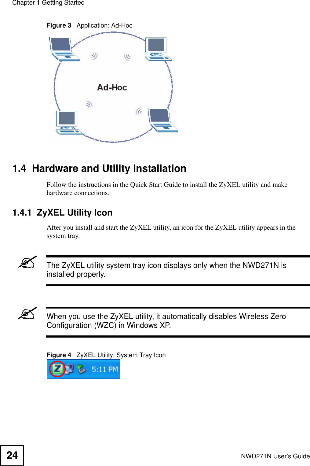 Chapter 1 Getting StartedNWD271N User’s Guide24Figure 3   Application: Ad-Hoc 1.4  Hardware and Utility InstallationFollow the instructions in the Quick Start Guide to install the ZyXEL utility and make hardware connections.1.4.1  ZyXEL Utility IconAfter you install and start the ZyXEL utility, an icon for the ZyXEL utility appears in the system tray.&quot;The ZyXEL utility system tray icon displays only when the NWD271N is installed properly.&quot;When you use the ZyXEL utility, it automatically disables Wireless Zero Configuration (WZC) in Windows XP.Figure 4   ZyXEL Utility: System Tray Icon 