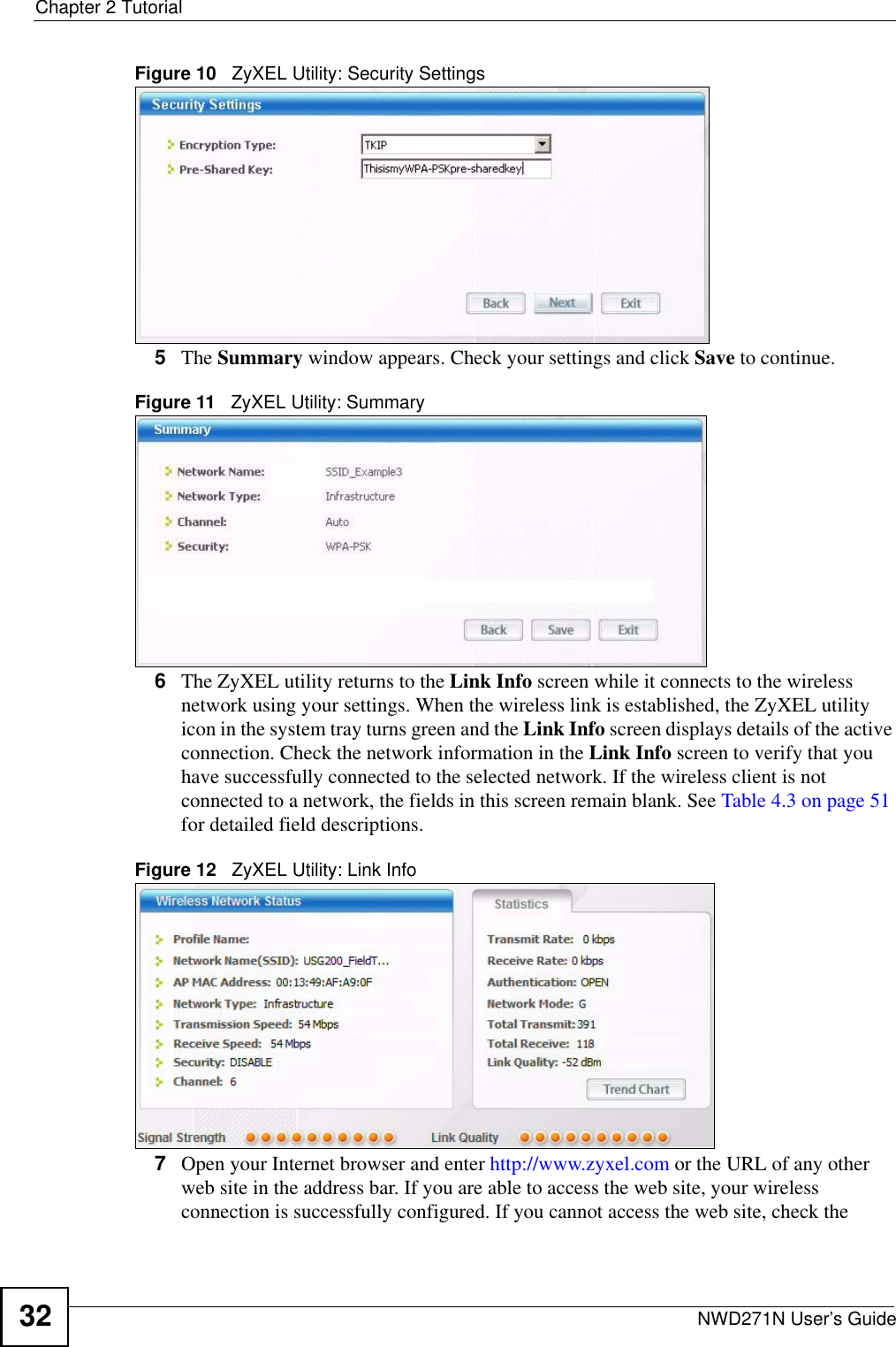 Chapter 2 TutorialNWD271N User’s Guide32Figure 10   ZyXEL Utility: Security Settings 5The Summary window appears. Check your settings and click Save to continue.Figure 11   ZyXEL Utility: Summary6The ZyXEL utility returns to the Link Info screen while it connects to the wireless network using your settings. When the wireless link is established, the ZyXEL utility icon in the system tray turns green and the Link Info screen displays details of the active connection. Check the network information in the Link Info screen to verify that you have successfully connected to the selected network. If the wireless client is not connected to a network, the fields in this screen remain blank. See Table 4.3 on page 51 for detailed field descriptions.Figure 12   ZyXEL Utility: Link Info 7Open your Internet browser and enter http://www.zyxel.com or the URL of any other web site in the address bar. If you are able to access the web site, your wireless connection is successfully configured. If you cannot access the web site, check the 