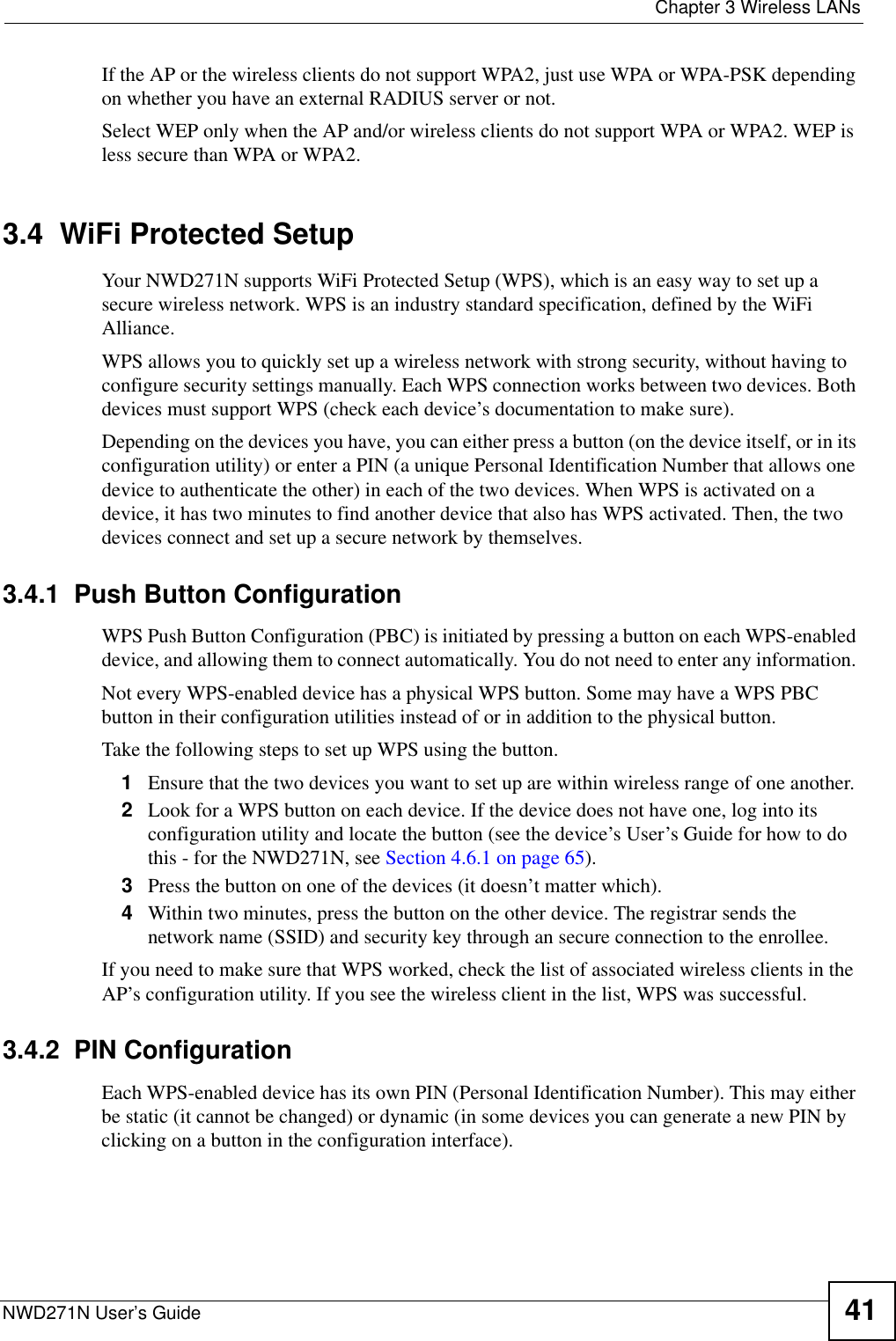  Chapter 3 Wireless LANsNWD271N User’s Guide 41If the AP or the wireless clients do not support WPA2, just use WPA or WPA-PSK depending on whether you have an external RADIUS server or not.Select WEP only when the AP and/or wireless clients do not support WPA or WPA2. WEP is less secure than WPA or WPA2.3.4  WiFi Protected SetupYour NWD271N supports WiFi Protected Setup (WPS), which is an easy way to set up a secure wireless network. WPS is an industry standard specification, defined by the WiFi Alliance.WPS allows you to quickly set up a wireless network with strong security, without having to configure security settings manually. Each WPS connection works between two devices. Both devices must support WPS (check each device’s documentation to make sure). Depending on the devices you have, you can either press a button (on the device itself, or in its configuration utility) or enter a PIN (a unique Personal Identification Number that allows one device to authenticate the other) in each of the two devices. When WPS is activated on a device, it has two minutes to find another device that also has WPS activated. Then, the two devices connect and set up a secure network by themselves.3.4.1  Push Button ConfigurationWPS Push Button Configuration (PBC) is initiated by pressing a button on each WPS-enabled device, and allowing them to connect automatically. You do not need to enter any information. Not every WPS-enabled device has a physical WPS button. Some may have a WPS PBC button in their configuration utilities instead of or in addition to the physical button.Take the following steps to set up WPS using the button.1Ensure that the two devices you want to set up are within wireless range of one another. 2Look for a WPS button on each device. If the device does not have one, log into its configuration utility and locate the button (see the device’s User’s Guide for how to do this - for the NWD271N, see Section 4.6.1 on page 65).3Press the button on one of the devices (it doesn’t matter which).4Within two minutes, press the button on the other device. The registrar sends the network name (SSID) and security key through an secure connection to the enrollee.If you need to make sure that WPS worked, check the list of associated wireless clients in the AP’s configuration utility. If you see the wireless client in the list, WPS was successful.3.4.2  PIN ConfigurationEach WPS-enabled device has its own PIN (Personal Identification Number). This may either be static (it cannot be changed) or dynamic (in some devices you can generate a new PIN by clicking on a button in the configuration interface). 