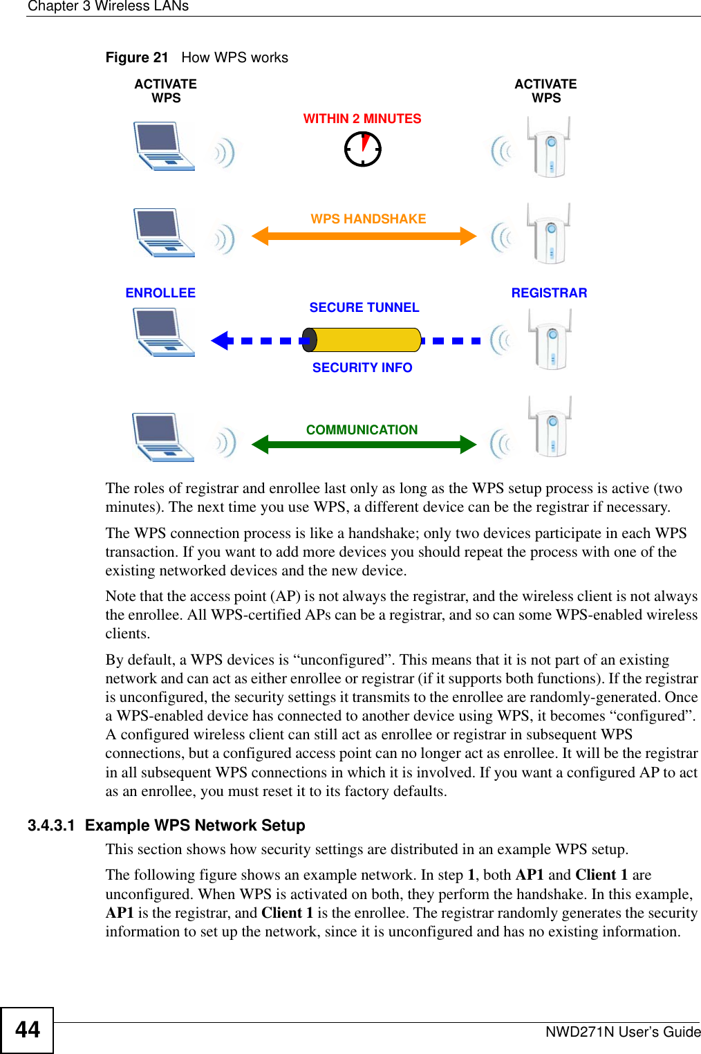 Chapter 3 Wireless LANsNWD271N User’s Guide44Figure 21   How WPS worksThe roles of registrar and enrollee last only as long as the WPS setup process is active (two minutes). The next time you use WPS, a different device can be the registrar if necessary.The WPS connection process is like a handshake; only two devices participate in each WPS transaction. If you want to add more devices you should repeat the process with one of the existing networked devices and the new device.Note that the access point (AP) is not always the registrar, and the wireless client is not always the enrollee. All WPS-certified APs can be a registrar, and so can some WPS-enabled wireless clients.By default, a WPS devices is “unconfigured”. This means that it is not part of an existing network and can act as either enrollee or registrar (if it supports both functions). If the registrar is unconfigured, the security settings it transmits to the enrollee are randomly-generated. Once a WPS-enabled device has connected to another device using WPS, it becomes “configured”. A configured wireless client can still act as enrollee or registrar in subsequent WPS connections, but a configured access point can no longer act as enrollee. It will be the registrar in all subsequent WPS connections in which it is involved. If you want a configured AP to act as an enrollee, you must reset it to its factory defaults.3.4.3.1  Example WPS Network SetupThis section shows how security settings are distributed in an example WPS setup.The following figure shows an example network. In step 1, both AP1 and Client 1 are unconfigured. When WPS is activated on both, they perform the handshake. In this example, AP1 is the registrar, and Client 1 is the enrollee. The registrar randomly generates the security information to set up the network, since it is unconfigured and has no existing information.SECURE TUNNELSECURITY INFOWITHIN 2 MINUTESCOMMUNICATIONACTIVATEWPSACTIVATEWPSWPS HANDSHAKEREGISTRARENROLLEE