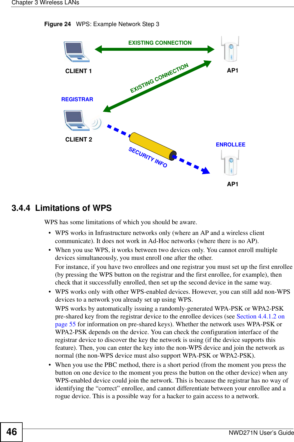 Chapter 3 Wireless LANsNWD271N User’s Guide46Figure 24   WPS: Example Network Step 33.4.4  Limitations of WPSWPS has some limitations of which you should be aware. • WPS works in Infrastructure networks only (where an AP and a wireless client communicate). It does not work in Ad-Hoc networks (where there is no AP).• When you use WPS, it works between two devices only. You cannot enroll multiple devices simultaneously, you must enroll one after the other. For instance, if you have two enrollees and one registrar you must set up the first enrollee (by pressing the WPS button on the registrar and the first enrollee, for example), then check that it successfully enrolled, then set up the second device in the same way.• WPS works only with other WPS-enabled devices. However, you can still add non-WPS devices to a network you already set up using WPS. WPS works by automatically issuing a randomly-generated WPA-PSK or WPA2-PSK pre-shared key from the registrar device to the enrollee devices (see Section 4.4.1.2 on page 55 for information on pre-shared keys). Whether the network uses WPA-PSK or WPA2-PSK depends on the device. You can check the configuration interface of the registrar device to discover the key the network is using (if the device supports this feature). Then, you can enter the key into the non-WPS device and join the network as normal (the non-WPS device must also support WPA-PSK or WPA2-PSK).• When you use the PBC method, there is a short period (from the moment you press the button on one device to the moment you press the button on the other device) when any WPS-enabled device could join the network. This is because the registrar has no way of identifying the “correct” enrollee, and cannot differentiate between your enrollee and a rogue device. This is a possible way for a hacker to gain access to a network.CLIENT 1 AP1REGISTRARCLIENT 2EXISTING CONNECTIONSECURITY INFOENROLLEEAP1EXISTING CONNECTION
