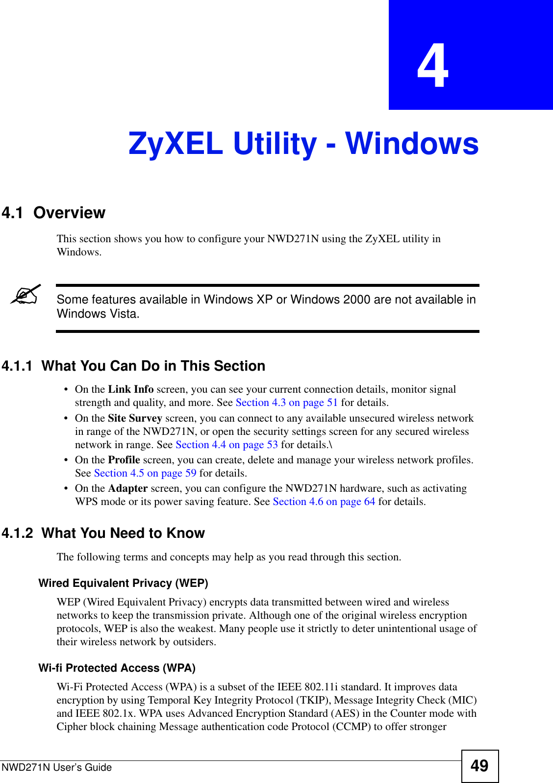 NWD271N User’s Guide 49CHAPTER  4 ZyXEL Utility - Windows4.1  OverviewThis section shows you how to configure your NWD271N using the ZyXEL utility in Windows.&quot;Some features available in Windows XP or Windows 2000 are not available in Windows Vista.4.1.1  What You Can Do in This Section•On the Link Info screen, you can see your current connection details, monitor signal strength and quality, and more. See Section 4.3 on page 51 for details.•On the Site Survey screen, you can connect to any available unsecured wireless network in range of the NWD271N, or open the security settings screen for any secured wireless network in range. See Section 4.4 on page 53 for details.\•On the Profile screen, you can create, delete and manage your wireless network profiles. See Section 4.5 on page 59 for details.•On the Adapter screen, you can configure the NWD271N hardware, such as activating WPS mode or its power saving feature. See Section 4.6 on page 64 for details.4.1.2  What You Need to KnowThe following terms and concepts may help as you read through this section.Wired Equivalent Privacy (WEP)WEP (Wired Equivalent Privacy) encrypts data transmitted between wired and wireless networks to keep the transmission private. Although one of the original wireless encryption protocols, WEP is also the weakest. Many people use it strictly to deter unintentional usage of their wireless network by outsiders.Wi-fi Protected Access (WPA)Wi-Fi Protected Access (WPA) is a subset of the IEEE 802.11i standard. It improves data encryption by using Temporal Key Integrity Protocol (TKIP), Message Integrity Check (MIC) and IEEE 802.1x. WPA uses Advanced Encryption Standard (AES) in the Counter mode with Cipher block chaining Message authentication code Protocol (CCMP) to offer stronger 