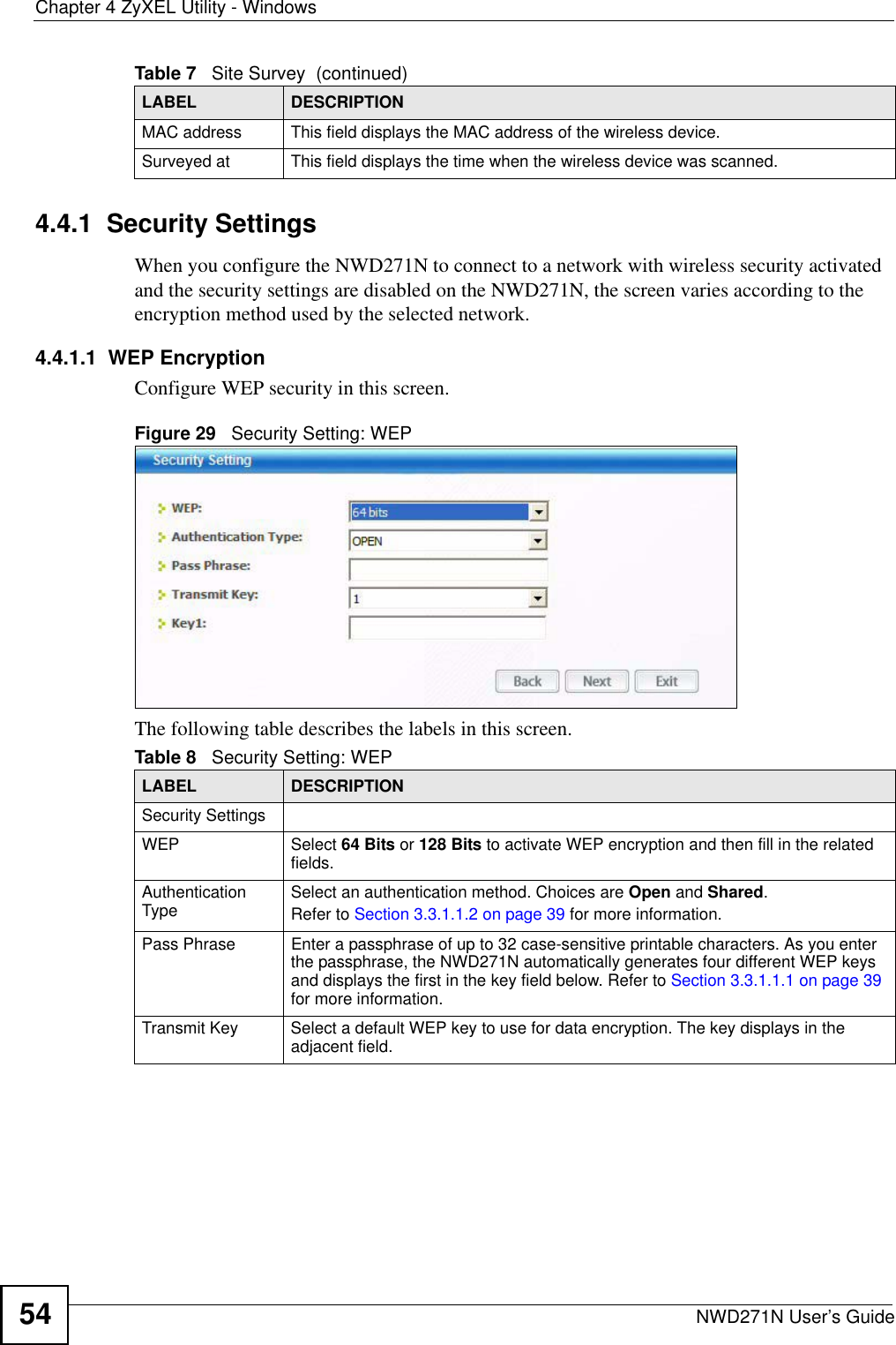 Chapter 4 ZyXEL Utility - WindowsNWD271N User’s Guide544.4.1  Security Settings When you configure the NWD271N to connect to a network with wireless security activated and the security settings are disabled on the NWD271N, the screen varies according to the encryption method used by the selected network.4.4.1.1  WEP EncryptionConfigure WEP security in this screen. Figure 29   Security Setting: WEP  The following table describes the labels in this screen.  MAC address  This field displays the MAC address of the wireless device.Surveyed at  This field displays the time when the wireless device was scanned.Table 7   Site Survey  (continued)LABEL DESCRIPTIONTable 8   Security Setting: WEP LABEL DESCRIPTIONSecurity SettingsWEP Select 64 Bits or 128 Bits to activate WEP encryption and then fill in the related fields.Authentication Type Select an authentication method. Choices are Open and Shared.Refer to Section 3.3.1.1.2 on page 39 for more information.Pass Phrase Enter a passphrase of up to 32 case-sensitive printable characters. As you enter the passphrase, the NWD271N automatically generates four different WEP keys and displays the first in the key field below. Refer to Section 3.3.1.1.1 on page 39 for more information.Transmit Key Select a default WEP key to use for data encryption. The key displays in the adjacent field.