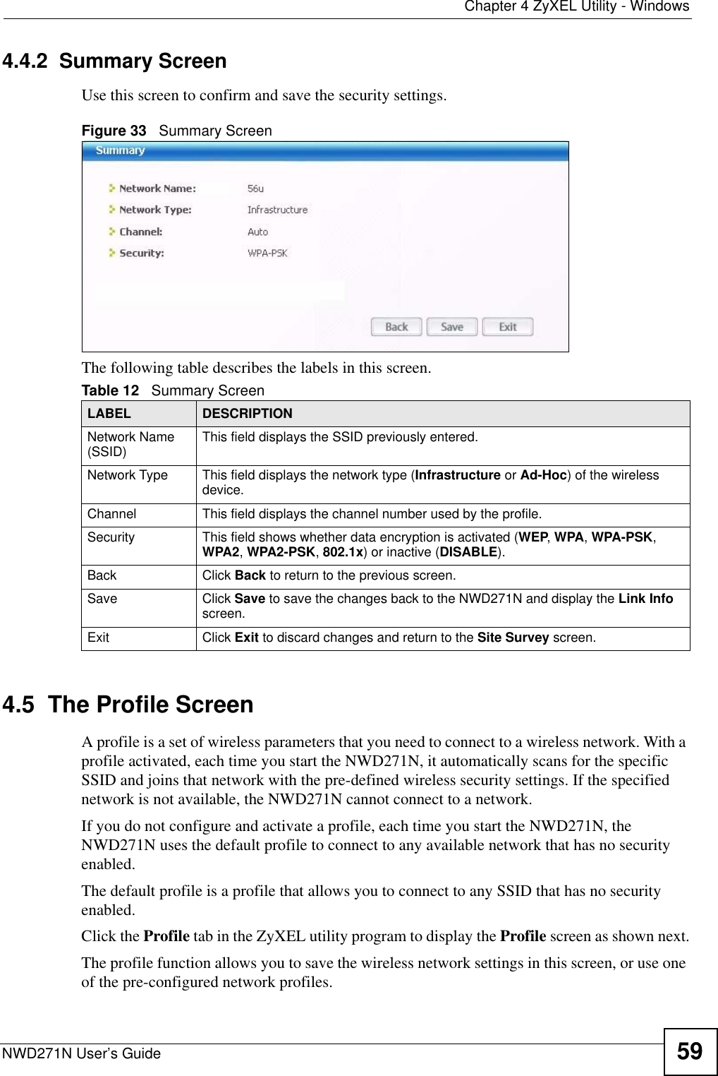 Chapter 4 ZyXEL Utility - WindowsNWD271N User’s Guide 594.4.2  Summary ScreenUse this screen to confirm and save the security settings. Figure 33   Summary Screen The following table describes the labels in this screen.  4.5  The Profile Screen A profile is a set of wireless parameters that you need to connect to a wireless network. With a profile activated, each time you start the NWD271N, it automatically scans for the specific SSID and joins that network with the pre-defined wireless security settings. If the specified network is not available, the NWD271N cannot connect to a network.If you do not configure and activate a profile, each time you start the NWD271N, the NWD271N uses the default profile to connect to any available network that has no security enabled. The default profile is a profile that allows you to connect to any SSID that has no security enabled. Click the Profile tab in the ZyXEL utility program to display the Profile screen as shown next.The profile function allows you to save the wireless network settings in this screen, or use one of the pre-configured network profiles.Table 12   Summary ScreenLABEL DESCRIPTIONNetwork Name (SSID) This field displays the SSID previously entered.Network Type This field displays the network type (Infrastructure or Ad-Hoc) of the wireless device.Channel This field displays the channel number used by the profile.Security This field shows whether data encryption is activated (WEP, WPA, WPA-PSK, WPA2, WPA2-PSK, 802.1x) or inactive (DISABLE).Back Click Back to return to the previous screen.Save Click Save to save the changes back to the NWD271N and display the Link Info screen. Exit Click Exit to discard changes and return to the Site Survey screen.