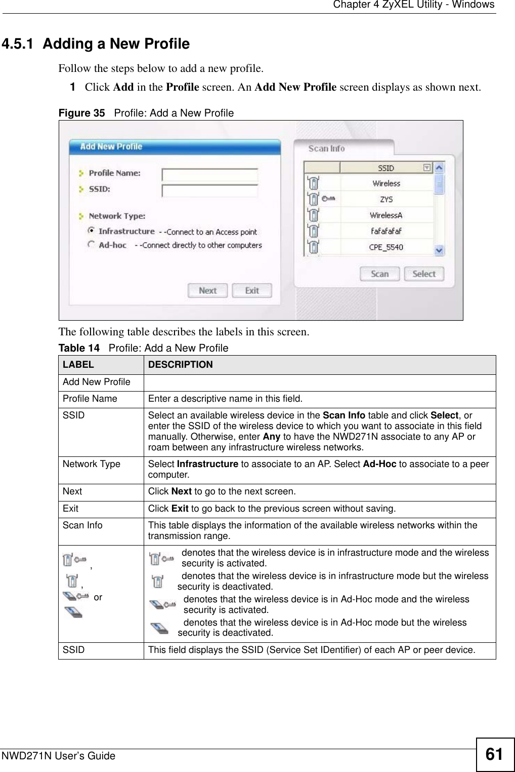  Chapter 4 ZyXEL Utility - WindowsNWD271N User’s Guide 614.5.1  Adding a New ProfileFollow the steps below to add a new profile.1Click Add in the Profile screen. An Add New Profile screen displays as shown next. Figure 35   Profile: Add a New Profile The following table describes the labels in this screen. Table 14   Profile: Add a New Profile LABEL DESCRIPTIONAdd New ProfileProfile Name Enter a descriptive name in this field.SSID Select an available wireless device in the Scan Info table and click Select, or enter the SSID of the wireless device to which you want to associate in this field manually. Otherwise, enter Any to have the NWD271N associate to any AP or roam between any infrastructure wireless networks.Network Type Select Infrastructure to associate to an AP. Select Ad-Hoc to associate to a peer computer.Next Click Next to go to the next screen.Exit Click Exit to go back to the previous screen without saving.Scan Info This table displays the information of the available wireless networks within the transmission range.,, ordenotes that the wireless device is in infrastructure mode and the wireless security is activated.denotes that the wireless device is in infrastructure mode but the wireless security is deactivated.denotes that the wireless device is in Ad-Hoc mode and the wireless security is activated.denotes that the wireless device is in Ad-Hoc mode but the wireless security is deactivated.SSID This field displays the SSID (Service Set IDentifier) of each AP or peer device.