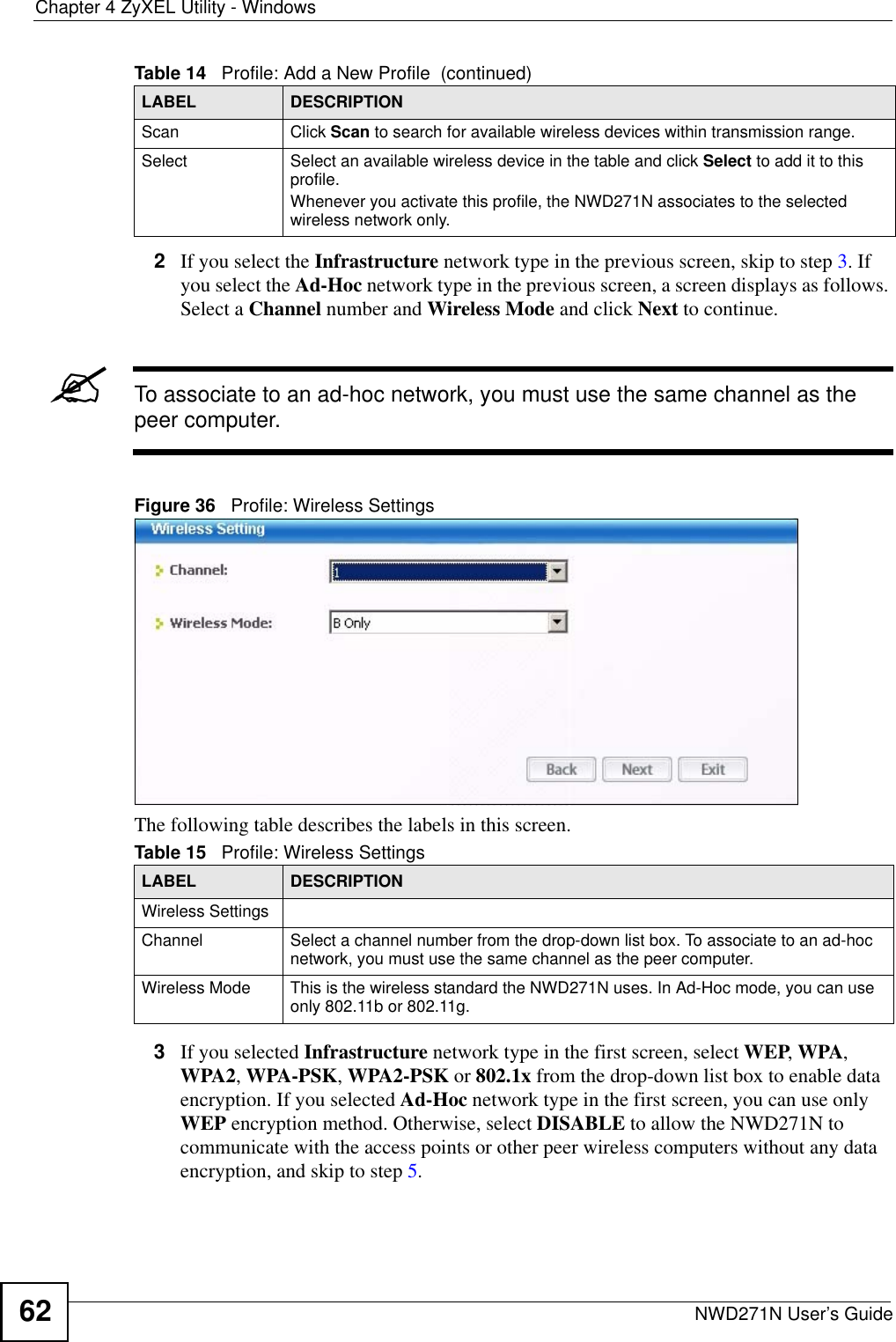 Chapter 4 ZyXEL Utility - WindowsNWD271N User’s Guide622If you select the Infrastructure network type in the previous screen, skip to step 3. If you select the Ad-Hoc network type in the previous screen, a screen displays as follows. Select a Channel number and Wireless Mode and click Next to continue.&quot;To associate to an ad-hoc network, you must use the same channel as the peer computer.Figure 36   Profile: Wireless Settings The following table describes the labels in this screen. 3If you selected Infrastructure network type in the first screen, select WEP, WPA, WPA2, WPA-PSK, WPA2-PSK or 802.1x from the drop-down list box to enable data encryption. If you selected Ad-Hoc network type in the first screen, you can use only WEP encryption method. Otherwise, select DISABLE to allow the NWD271N to communicate with the access points or other peer wireless computers without any data encryption, and skip to step 5.Scan Click Scan to search for available wireless devices within transmission range.Select Select an available wireless device in the table and click Select to add it to this profile.Whenever you activate this profile, the NWD271N associates to the selected wireless network only.Table 14   Profile: Add a New Profile  (continued)LABEL DESCRIPTIONTable 15   Profile: Wireless Settings LABEL DESCRIPTIONWireless SettingsChannel Select a channel number from the drop-down list box. To associate to an ad-hoc network, you must use the same channel as the peer computer.Wireless Mode This is the wireless standard the NWD271N uses. In Ad-Hoc mode, you can use only 802.11b or 802.11g.