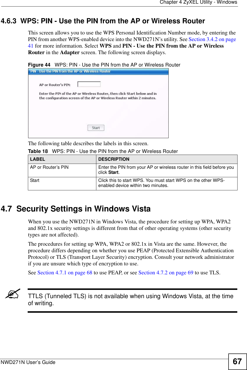  Chapter 4 ZyXEL Utility - WindowsNWD271N User’s Guide 674.6.3  WPS: PIN - Use the PIN from the AP or Wireless RouterThis screen allows you to use the WPS Personal Identification Number mode, by entering the PIN from another WPS-enabled device into the NWD271N’s utility. See Section 3.4.2 on page 41 for more information. Select WPS and PIN - Use the PIN from the AP or Wireless Router in the Adapter screen. The following screen displays.Figure 44   WPS: PIN - Use the PIN from the AP or Wireless RouterThe following table describes the labels in this screen. 4.7  Security Settings in Windows Vista When you use the NWD271N in Windows Vista, the procedure for setting up WPA, WPA2 and 802.1x security settings is different from that of other operating systems (other security types are not affected).The procedures for setting up WPA, WPA2 or 802.1x in Vista are the same. However, the procedure differs depending on whether you use PEAP (Protected Extensible Authentication Protocol) or TLS (Transport Layer Security) encryption. Consult your network administrator if you are unsure which type of encryption to use. See Section 4.7.1 on page 68 to use PEAP, or see Section 4.7.2 on page 69 to use TLS.&quot;TTLS (Tunneled TLS) is not available when using Windows Vista, at the time of writing.Table 18   WPS: PIN - Use the PIN from the AP or Wireless RouterLABEL DESCRIPTIONAP or Router’s PIN Enter the PIN from your AP or wireless router in this field before you click Start.Start Click this to start WPS. You must start WPS on the other WPS-enabled device within two minutes.