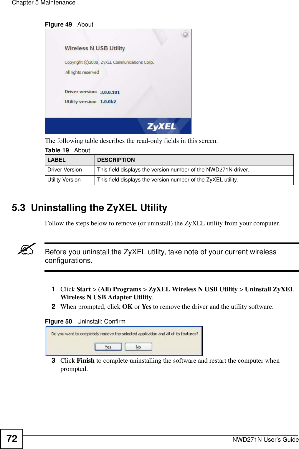 Chapter 5 MaintenanceNWD271N User’s Guide72Figure 49   About The following table describes the read-only fields in this screen. 5.3  Uninstalling the ZyXEL Utility Follow the steps below to remove (or uninstall) the ZyXEL utility from your computer.&quot;Before you uninstall the ZyXEL utility, take note of your current wireless configurations.1Click Start &gt; (All) Programs &gt; ZyXEL Wireless N USB Utility &gt; Uninstall ZyXEL Wireless N USB Adapter Utility.2When prompted, click OK or Yes to remove the driver and the utility software.Figure 50   Uninstall: Confirm  3Click Finish to complete uninstalling the software and restart the computer when prompted.Table 19   About LABEL DESCRIPTIONDriver Version This field displays the version number of the NWD271N driver.Utility Version This field displays the version number of the ZyXEL utility.