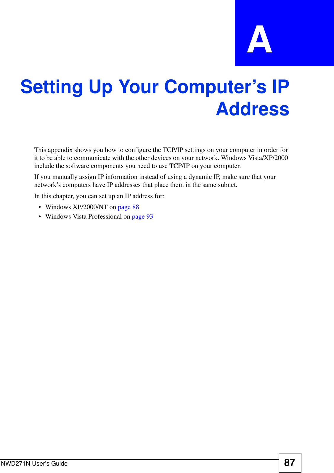 NWD271N User’s Guide 87APPENDIX  A Setting Up Your Computer’s IPAddressThis appendix shows you how to configure the TCP/IP settings on your computer in order for it to be able to communicate with the other devices on your network. Windows Vista/XP/2000 include the software components you need to use TCP/IP on your computer. If you manually assign IP information instead of using a dynamic IP, make sure that your network’s computers have IP addresses that place them in the same subnet. In this chapter, you can set up an IP address for:• Windows XP/2000/NT on page 88• Windows Vista Professional on page 93