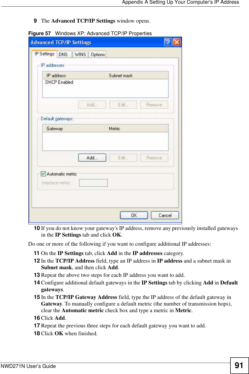  Appendix A Setting Up Your Computer’s IP AddressNWD271N User’s Guide 919The Advanced TCP/IP Settings window opens.Figure 57   Windows XP: Advanced TCP/IP Properties10 If you do not know your gateway&apos;s IP address, remove any previously installed gateways in the IP Settings tab and click OK.Do one or more of the following if you want to configure additional IP addresses:11 On the IP Settings tab, click Add in the IP addresses category.12 In the TCP/IP Address field, type an IP address in IP address and a subnet mask in Subnet mask, and then click Add.13 Repeat the above two steps for each IP address you want to add.14 Configure additional default gateways in the IP Settings tab by clicking Add in Default gateways.15 In the TCP/IP Gateway Address field, type the IP address of the default gateway in Gateway. To manually configure a default metric (the number of transmission hops), clear the Automatic metric check box and type a metric in Metric.16 Click Add. 17 Repeat the previous three steps for each default gateway you want to add.18 Click OK when finished.