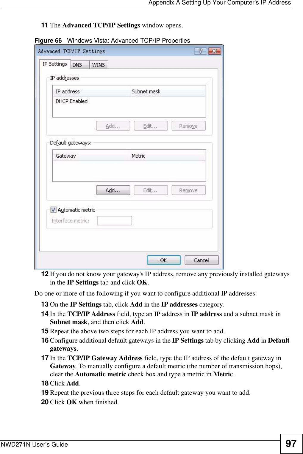  Appendix A Setting Up Your Computer’s IP AddressNWD271N User’s Guide 9711 The Advanced TCP/IP Settings window opens.Figure 66   Windows Vista: Advanced TCP/IP Properties12 If you do not know your gateway&apos;s IP address, remove any previously installed gateways in the IP Settings tab and click OK.Do one or more of the following if you want to configure additional IP addresses:13 On the IP Settings tab, click Add in the IP addresses category.14 In the TCP/IP Address field, type an IP address in IP address and a subnet mask in Subnet mask, and then click Add.15 Repeat the above two steps for each IP address you want to add.16 Configure additional default gateways in the IP Settings tab by clicking Add in Default gateways.17 In the TCP/IP Gateway Address field, type the IP address of the default gateway in Gateway. To manually configure a default metric (the number of transmission hops), clear the Automatic metric check box and type a metric in Metric.18 Click Add. 19 Repeat the previous three steps for each default gateway you want to add.20 Click OK when finished.