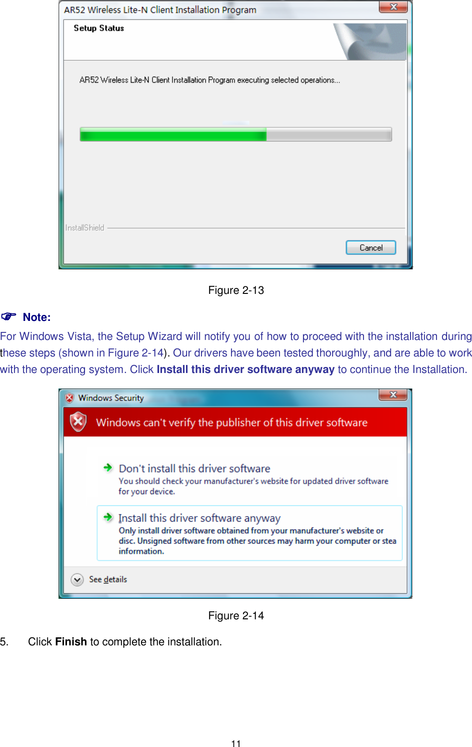  11  Figure 2-13  Note: For Windows Vista, the Setup Wizard will notify you of how to proceed with the installation during these steps (shown in Figure 2-14). Our drivers have been tested thoroughly, and are able to work with the operating system. Click Install this driver software anyway to continue the Installation.  Figure 2-14 5.  Click Finish to complete the installation. 