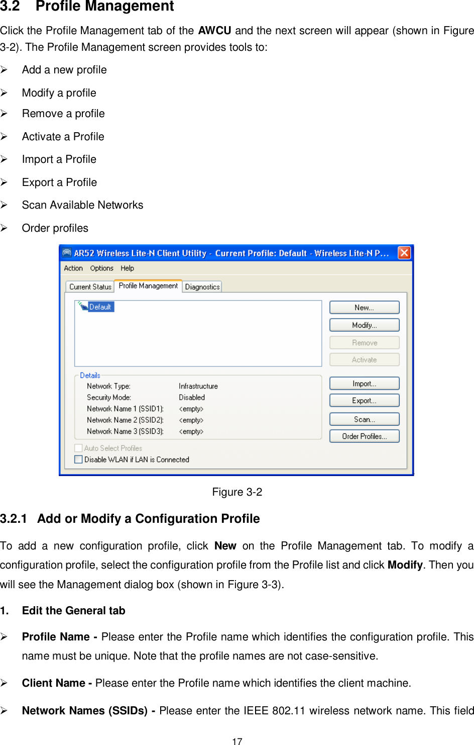  17 3.2  Profile Management Click the Profile Management tab of the AWCU and the next screen will appear (shown in XFigure 3-2X). The Profile Management screen provides tools to:   Add a new profile   Modify a profile   Remove a profile   Activate a Profile   Import a Profile   Export a Profile   Scan Available Networks   Order profiles  Figure 3-2 3.2.1  Add or Modify a Configuration Profile To  add  a  new  configuration  profile,  click  New  on  the  Profile  Management  tab.  To  modify  a configuration profile, select the configuration profile from the Profile list and click Modify. Then you will see the Management dialog box (shown in XFigure 3-3). 1.  Edit the General tab  Profile Name - Please enter the Profile name which identifies the configuration profile. This name must be unique. Note that the profile names are not case-sensitive.  Client Name - Please enter the Profile name which identifies the client machine.  Network Names (SSIDs) - Please enter the IEEE 802.11 wireless network name. This field 