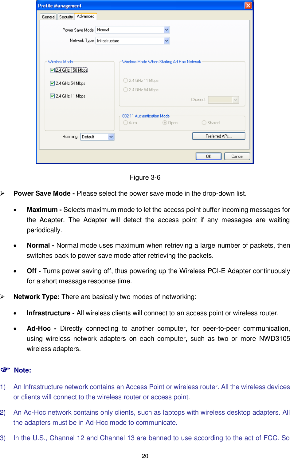  20  Figure 3-6  Power Save Mode - Please select the power save mode in the drop-down list.  Maximum - Selects maximum mode to let the access point buffer incoming messages for the  Adapter.  The  Adapter  will  detect  the  access  point  if  any  messages  are  waiting periodically.  Normal - Normal mode uses maximum when retrieving a large number of packets, then switches back to power save mode after retrieving the packets.  Off - Turns power saving off, thus powering up the Wireless PCI-E Adapter continuously for a short message response time.  Network Type: There are basically two modes of networking:  Infrastructure - All wireless clients will connect to an access point or wireless router.  Ad-Hoc -  Directly  connecting  to  another  computer,  for  peer-to-peer  communication, using wireless  network  adapters  on  each  computer,  such  as  two  or  more  NWD3105 wireless adapters.  Note: 1)  An Infrastructure network contains an Access Point or wireless router. All the wireless devices or clients will connect to the wireless router or access point. 2) An Ad-Hoc network contains only clients, such as laptops with wireless desktop adapters. All the adapters must be in Ad-Hoc mode to communicate. 3)  In the U.S., Channel 12 and Channel 13 are banned to use according to the act of FCC. So 