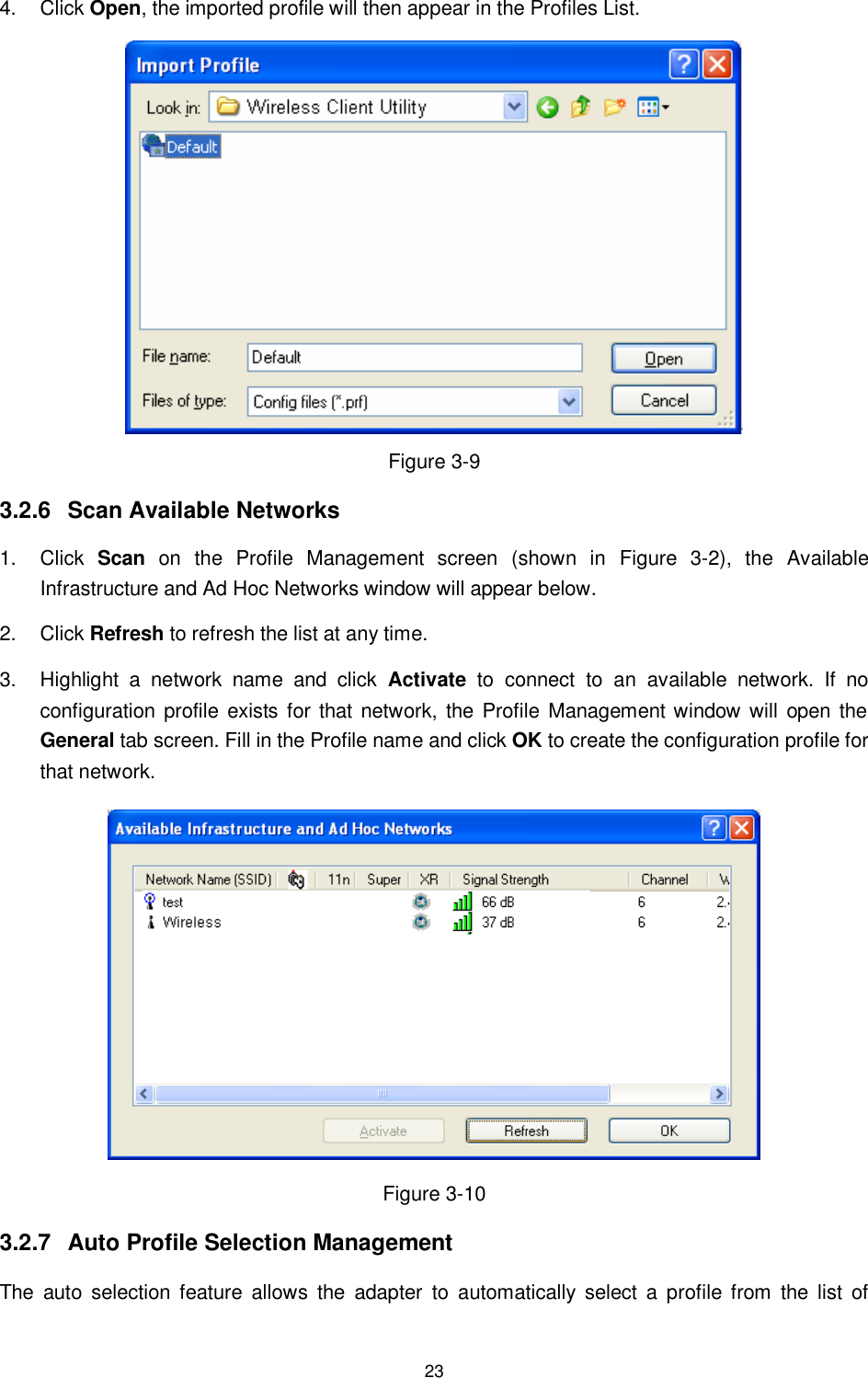  23 4.  Click Open, the imported profile will then appear in the Profiles List.  Figure 3-9 3.2.6  Scan Available Networks 1.  Click  Scan  on  the  Profile  Management  screen  (shown  in  XFigure  3-2X),  the  Available Infrastructure and Ad Hoc Networks window will appear below. 2.  Click Refresh to refresh the list at any time. 3.  Highlight  a  network  name  and  click  Activate  to  connect  to  an  available  network.  If  no configuration  profile exists  for that network,  the Profile Management window will  open the General tab screen. Fill in the Profile name and click OK to create the configuration profile for that network.  Figure 3-10 3.2.7  Auto Profile Selection Management The  auto  selection feature  allows  the  adapter  to  automatically  select  a  profile from  the  list  of 