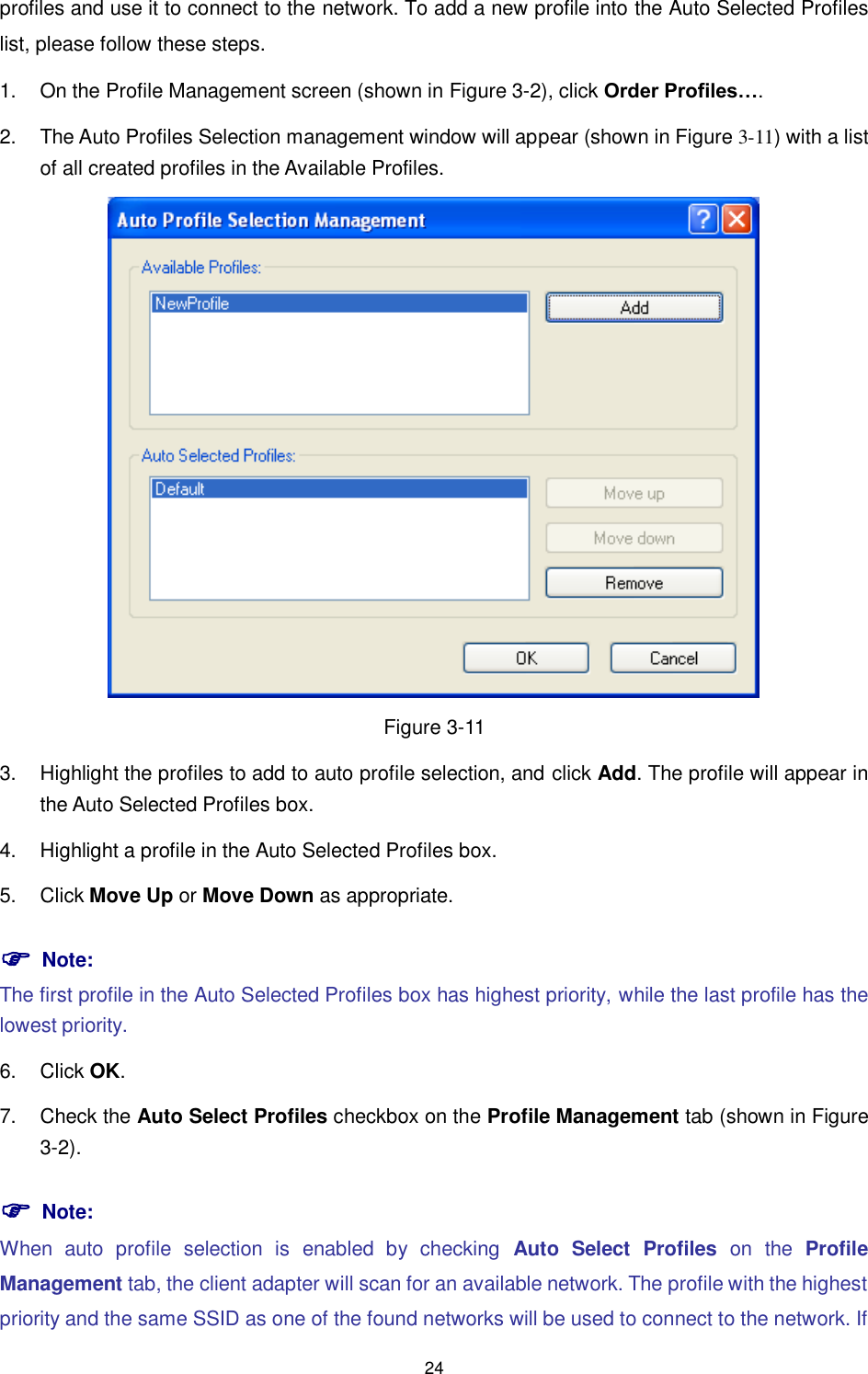  24 profiles and use it to connect to the network. To add a new profile into the Auto Selected Profiles list, please follow these steps. 1.  On the Profile Management screen (shown in XFigure 3-2X), click Order Profiles…. 2.  The Auto Profiles Selection management window will appear (shown in XFigure 3-11) with a list of all created profiles in the Available Profiles.  Figure 3-11 3.  Highlight the profiles to add to auto profile selection, and click Add. The profile will appear in the Auto Selected Profiles box. 4.  Highlight a profile in the Auto Selected Profiles box. 5.  Click Move Up or Move Down as appropriate.    Note: The first profile in the Auto Selected Profiles box has highest priority, while the last profile has the lowest priority. 6.  Click OK. 7.  Check the Auto Select Profiles checkbox on the Profile Management tab (shown in XFigure 3-2).  Note: When  auto  profile  selection  is  enabled  by  checking  Auto  Select  Profiles on  the  Profile Management tab, the client adapter will scan for an available network. The profile with the highest priority and the same SSID as one of the found networks will be used to connect to the network. If 
